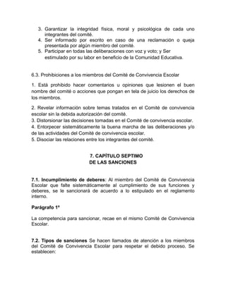 3. Garantizar la integridad física, moral y psicológica de cada uno
integrantes del comité.
4. Ser informado por escrito en caso de una reclamación o queja
presentada por algún miembro del comité.
5. Participar en todas las deliberaciones con voz y voto; y Ser
estimulado por su labor en beneficio de la Comunidad Educativa.
6.3. Prohibiciones a los miembros del Comité de Convivencia Escolar
1. Está prohibido hacer comentarios u opiniones que lesionen el buen
nombre del comité o acciones que pongan en tela de juicio los derechos de
los miembros.
2. Revelar información sobre temas tratados en el Comité de convivencia
escolar sin la debida autorización del comité.
3. Distorsionar las decisiones tomadas en el Comité de convivencia escolar.
4. Entorpecer sistemáticamente la buena marcha de las deliberaciones y/o
de las actividades del Comité de convivencia escolar.
5. Disociar las relaciones entre los integrantes del comité.
7. CAPÍTULO SEPTIMO
DE LAS SANCIONES
7.1. Incumplimiento de deberes: Al miembro del Comité de Convivencia
Escolar que falte sistemáticamente al cumplimiento de sus funciones y
deberes, se le sancionará de acuerdo a lo estipulado en el reglamento
interno.
Parágrafo 1º
La competencia para sancionar, recae en el mismo Comité de Convivencia
Escolar.
7.2. Tipos de sanciones Se hacen llamados de atención a los miembros
del Comité de Convivencia Escolar para respetar el debido proceso. Se
establecen:
 