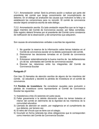 7.2.1. Amonestación verbal: Será la primera acción a realizar por parte del
presidente del comité que tenga conocimiento del incumplimiento de
deberes. En el diálogo se analizarán las causas que motivaron la falta y se
establecerá los compromisos para no reincidir. El comité de convivencia
escolar dejará constancia escrita de este diálogo.
7.2.2. Amonestación escrita: Es toda anotación específica que se le haga a
algún miembro del Comité de Convivencia escolar, por faltas cometidas.
Este registro deberá firmarse por el presidente del Comité como constancia
de notificación de la observación y del compromiso que adquieren.
Son causas de amonestaciones verbales o escritas las siguientes:
1. No guardar la reserva de la información sobre temas tratados en el
Comité de convivencia escolar sin la debida autorización del comité.
2. Distorsionar las decisiones tomadas en el Comité de convivencia
escolar.
3. Entorpecer sistemáticamente la buena marcha de las deliberaciones
y/o de las actividades del Comité de convivencia escolar.
4. Disociar las relaciones entre los integrantes del Comité de
Convivencia Escolar
Parágrafo 2º
Con tres (3) llamados de atención escritos de alguno de los miembros del
comité, se estudiará y decidirá la pérdida de investidura en el comité de
convivencia.
7.3 Pérdida de investidura: Se consideran causales para exclusión o
pérdida de investidura como representante al Comité de Convivencia
Escolar las siguientes:
1) Inasistencia a tres (3) sesiones sin justa causa.
2) Faltar gravemente a la debida discreción sobre los temas tratados al
interior del comité en detrimento de la dignidad de los miembros de la
comunidad educativa
3) Llamada de atención en sesión, por negligencia en el cumplimiento de
sus deberes, por tercera vez.
4) El retiro del vínculo que se tiene con el colegio.
5) Incumplir en forma reiterada las otras obligaciones que le corresponden
como miembro del Comité de Convivencia Escolar.
 