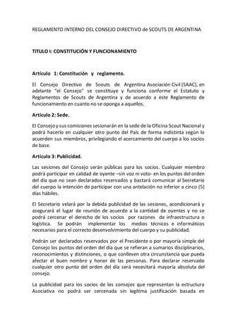 REGLAMENTO INTERNO DEL CONSEJO DIRECTIVO de SCOUTS DE ARGENTINA
TITULO I: CONSTITUCIÓN Y FUNCIONAMIENTO
Artículo 1: Constitución y reglamento.
El Consejo Directivo de Scouts de Argentina Asociación Civil (SAAC), en
adelante “el Consejo” se constituye y funciona conforme el Estatuto y
Reglamentos de Scouts de Argentina y de acuerdo a este Reglamento de
funcionamiento en cuanto no se oponga a aquellos.
Artículo 2: Sede.
El Consejo y sus comisiones sesionarán en la sede de la Oficina Scout Nacional y
podrá hacerlo en cualquier otro punto del País de forma indistinta según lo
acuerden sus miembros, privilegiando el acercamiento del cuerpo a los socios
de base.
Artículo 3: Publicidad.
Las sesiones del Consejo serán públicas para los socios. Cualquier miembro
podrá participar en calidad de oyente –sin voz ni voto- en los puntos del orden
del día que no sean declarados reservados y bastará comunicar al Secretario
del cuerpo la intención de participar con una antelación no inferior a cinco (5)
días hábiles.
El Secretario velará por la debida publicidad de las sesiones, acondicionará y
asegurará el lugar de reunión de acuerdo a la cantidad de oyentes y no se
podrá cercenar el derecho de los socios por razones de infraestructura o
logística. Se podrán implementar los medios técnicos e informáticos
necesarios para el correcto desenvolvimiento del cuerpo y su publicidad.
Podrán ser declarados reservados por el Presidente o por mayoría simple del
Consejo los puntos del orden del día que se refieran a sumarios disciplinarios,
reconocimientos y distinciones, o que conlleven otra circunstancia que pueda
afectar el buen nombre y honor de las personas. Para declarar reservado
cualquier otro punto del orden del día será necesitará mayoría absoluta del
consejo.
La publicidad para los socios de los consejos que representan la estructura
Asociativa no podrá ser cercenada sin legítima justificación basada en
 