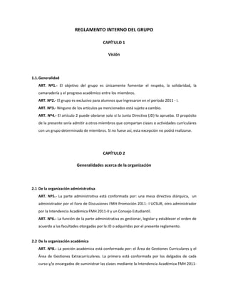 REGLAMENTO INTERNO DEL GRUPO<br />CAPÍTULO 1<br />Visión<br />Generalidad<br />ART. Nº1.- El objetivo del grupo es únicamente fomentar el respeto, la solidaridad, la camaradería y el progreso académico entre los miembros.<br />ART. Nº2.- El grupo es exclusivo para alumnos que ingresaron en el período 2011 - I. <br />ART. Nº3.- Ninguno de los artículos ya mencionados está sujeto a cambio. <br />ART. Nº4.- El artículo 2 puede obviarse solo si la Junta Directiva (JD) lo aprueba. El propósito de la presente sería admitir a otros miembros que compartan clases o actividades curriculares con un grupo determinado de miembros. Si no fuese así, esta excepción no podrá realizarse.<br />CAPÍTULO 2<br />Generalidades acerca de la organización<br />De la organización administrativa<br />ART. Nº5.- La parte administrativa está conformada por: una mesa directiva diárquica,  un administrador por el Foro de Discusiones FMH Promoción 2011- I UCSUR, otro administrador por la Intendencia Académica FMH 2011-II y un Consejo Estudiantil.<br />ART. Nº6.- La función de la parte administrativa es gestionar, legislar y establecer el orden de acuerdo a las facultades otorgadas por la JD o adquiridas por el presente reglamento.<br />  <br />De la organización académica<br />ART. Nº8.- La porción académica está conformada por: el Área de Gestiones Curriculares y el Área de Gestiones Extracurriculares. La primera está conformada por los delgados de cada curso y/o encargados de suministrar las clases mediante la Intendencia Académica FMH 2011-II, además de un encargado para las bicas. La segunda está dirigida por una persona asignada por la JD y el CE, encargada de organizar eventos de distinta índole.<br />De la organización virtual<br />ART. Nº9.- El grupo está dividido en dos sub grupos: el Foro de Discusiones FMH Promoción 2011- I UCSUR y la Intendencia Académica FMH 2011-II. <br />ART. Nº10.- En cada grupo, la JD y el administrador tendrán facultades legislativas. Los tres figurarán como administradores, pero sólo el administrador será el que se encargue de gestionar el sub grupo. Además, la JD es la última instancia para proceder algún trámite.<br />ART. Nº11.- El Foro de Discusiones FMH Promoción 2011- I solo será utilizado para solventar dudas, opiniones, quejas u otros comentarios relativos a la opinión pública. <br />ART. Nº12.- La Intendencia Académica FMH 2011-II es utilizada para publicaciones académicas, noticias de interés, eventos varios. <br />CAPÍTULO 3<br />Desenvolvimiento<br />Del comportamiento en el grupo<br />ART. Nº13.- Se debe mantener el respeto entre todos los miembros.<br />De las prohibiciones<br />ART. Nº14.- No se deberá faltar el respeto a ningún miembro del grupo.<br />ART. Nº15.- Esta prohibido publicar algún material que fomente la intolerancia hacia cierta entidad, grupo de personas o individuo.<br />ART. Nº16.- Cualquier material pornográfico, amoral, o que pueda afectar a alguna persona está prohibido.<br />ART. Nº17.- Proporcionar la dirección de un profesor, así como su número telefónico de casa o algún dato que viole el código penal, el código civil, la constitución o la D.U.DD.HH está prohibido. <br />ART. Nº18.- Solo se podrá proporcionar datos que el profesor y/o la universidad hayan proporcionado al alumno (ejemplo: número telefónico portátil, correo electrónico, dirección web, etc.)<br />De las sanciones<br />ART. Nº19.- De ultrajar cualquiera de las prohibiciones o estimaciones dentro de este reglamento, el individuo y/o grupo de personas serán sancionados de la siguiente manera:<br />3.3.1. PRIMERA SANCIÓN: se eliminará la publicación.<br />3.3.2. SEGUNDA SANCIÓN: se eliminará la publicación y seguidamente se enviará una notificación al usuario y/o grupos de personas.<br />3.3.2. TERCERA SANCIÓN: se optará por separar a la persona y/o grupo de personas del grupo. Esta decisión está sujeta a apelación ante cualquiera de los miembros de la JD.<br />CAPÍTULO 4<br />La Junta Directiva (JD)<br />Funciones<br />ART. Nº20.- La JD es la máxima autoridad administrativa y académica del grupo. <br />ART. Nº21.- Cada directivo por separado tiene la misma investidura y poder para ejercer decisiones. Estas decisiones solo se pueden realizar cuando: <br />Uno de los miembros de la JD no puede ejercer sus funciones por distintas razones.<br />La decisión merece una rápida ejecución y no hay tiempo para convocar a consenso.<br />La situación lo amerita.<br />En otras situaciones, la JD deberá ser convocada y deberá darse un dictamen.<br />ART. Nº22.- La JD tiene facultad para elegir y destituir a los administradores. Además se requiere de la aprobación de la misma para los miembros del CE.<br />ART. Nº23.- La JD puede convocar al CE para iniciar cualquier proceso democrático electivo como: votación, referéndum, encuestas, entre otros.<br />ART. Nº24.- La JD tiene como deber fiscalizar y supervisar a todas las instituciones internas.<br />ART. Nº25.- Cualquiera de los miembros de la JD puede ejercer otros cargos si lo desea.<br />ART. Nº26.- Cualquiera de los miembros de la JD puede elegir a su sucesor sin necesidad de convocar elecciones internas.<br />ART. Nº27.- La JD no participa en ninguna elección, mas es un órgano contralor.<br />ART. Nº28.- La JD tiene como deber supervisar las sesiones ordinarias del CE.<br />CAPÍTULO 5<br />Los Administradores<br />Funciones<br />ART. Nº29.- Los administradores son la autoridad con mayor poder después de la JD. Ellos tiene facultades legislativas, administrativas y reglamentarias dentro de su jurisdicción (ya sea el Foro de Discusiones FMH Promoción 2011- I UCSUR o la Intendencia Académica FMH 2011-II)<br />ART. Nº30.- Los administradores deben velar por el cumplimiento del reglamento interno, además son ellos los que sancionan (véase capítulo 3, art. Nº19)<br />ART. Nº31.- Los administradores son elegidos por la JD o por dos sesiones extraordinarias del CE con 5/7 de los votos válidos. <br />ART. Nº32.- Los administradores pueden ser destituidos por:<br />Un referéndum con el 80% de los votos válidos.<br />Votación unánime del CE.<br />Elección de la JD<br />Una solicitud firmada o apoyada por 1/3 de los miembros más 5/7 de los votos válidos de la CE en una sesión ordinaria.<br />ART. Nº33.- Los administradores pueden destituir a miembros del Área de Gestiones Curriculares y del Área de Gestiones Extracurriculares.<br />ART. Nº34.- Los administradores pueden ejercer cualquier otra función a excepción de delegados del CE.<br />ART. Nº35.- Los administradores pueden convocar sesiones extraordinarias del CE. Además son contralores de las sesiones ordinarias del CE.<br />ART. Nº36.- Los administradores tienen derecho a voto. <br />CAPÍTULO 6<br />El Consejo Estudiantil (CE)<br />Funciones<br />ART. Nº37.- El CE está conformado por 1 canciller, 4 delegados y 2 subdelegados.<br />ART. Nº38.- El CE tiene como función representar a los miembros del grupo mediante la promulgación, modificación y derogación de leyes; además se encargan de velar por los derechos de los miembros dentro del grupo. <br />ART. Nº39.- El CE debe tener decisiones unánimes o mayoritarias para que alguna ordenanza sea aprobada.<br />ART. Nº40.- El CE tiene derecho a voto por estamento (1 voto sólido) en procesos democráticos. Además cada miembro tiene derecho a votar en cualquier tipo de elección.<br />ART. Nº41.- Cada miembro del CE puede ejercer cualquier función excepto de directivo.<br />De los requisitos<br />ART. Nº42.- El canciller puede ser elegido independientemente de su género. Los delegados tienen que ser dos delegadas y dos  delegados, independientemente de su opción sexual. Los subdelegados deben ser un varón y una mujer, independientemente de su opción sexual.<br />ART. Nº43.- El canciller es elegido por los delegados de la CE. <br />ART. Nº44.- Los subdelegados son elegidos por los directivos.<br />ART. Nº45.- Todos los miembros sin excepción deben ser delegados y/o subdelegados de algún curso durante el ciclo. <br />ART. Nº46.- Si algún miembro del CE es destituido de su cargo en la Universidad, también lo será en el CE.<br />ART. Nº47.- Si algún miembro del CE no ejerce sus funciones, será retirado de la CE y no podrá ejercer otros cargos durante todo el ciclo.<br />De las sesiones<br />ART. Nº48.- Una sesión ordinaria es aquella donde el CE ejecuta sin necesidad de ser ordenado para cumplir con un propósito. En estas sesiones, el CE debe obtener 4/7 de los votos.<br />ART. Nº49.- Una sesión extraordinaria es aquella que es convocada por la JD, los administradores o cualquier miembro del grupo para hacer una petición. De acuerdo a la solicitud, el número de votos dependerá para que el CE llegue a un acuerdo.<br />ART. Nº50.- El CE es soberano y puede agregar o modificar cualquiera de las leyes que lo refieren en el Reglamento Interno (RI). <br />ART. Nº51.- Dentro de una sesión:<br />El canciller representa el presidente de la Asamblea<br />Los delegados representan a los Senadores. En su conjunto son llamados la Cámara Alta.<br />Los subdelegados representan a los Diputados. En su conjunto son llamados la Cámara Baja.<br />Iniciada la sesión, no se puede interrumpir hasta llegar a un dictamen.<br />Se debe guardar la postura respectiva<br />Pueden participar de oyentes cualquier miembro del grupo.<br />La JD fiscaliza las sesiones ordinarias (art. 28), mientras que los administradores supervisan las sesiones extraordinarias (art. 34)<br />  <br />CAPÍTULO 7<br />Sobre el Reglamento Interno (RI)<br />Sobre la interpretación<br />ART. Nº52.- La interpretación del RI está a cargo del Tribunal Intérprete del Reglamento Interno (TIRI) convocado para tales fines por el CE. Este tribunal está compuesto por un miembro de la cámara de diputados, un miembro de cámara de senadores, uno de los directivos,  un invitado del directivo presente y el otro directivo, si lo desea.<br />De la modificación<br />ART. Nº53.- La modificación del presente está dispuesta a:<br />Decisión de la JD<br />Una sesión ordinaria del CE con votación unánime.<br />Dos sesiones extraordinarias del CE con 5/7 de los votos.<br />Más del 80% de los votos válidos de los miembros del grupo.<br />Un referéndum con el 65% de los votos válidos, más dos sesiones extraordinarias del CE con 4/7 de los votos, más la aprobación de ambos administradores.<br />De la derogación<br />ART. Nº54.- La derogación del RI sólo puede ser ejecutada por la JD.<br /> <br />