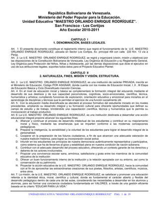 República Bolivariana de Venezuela.<br />Ministerio del Poder Popular para la Educación.<br />Unidad Educativa “MAESTRO ORLANDO ENRIQUE RODRÍGUEZ”.<br />San Francisco - Los Cortijos<br />Año Escolar 2010-2011 <br />CAPITULO  I<br />1. DENOMINACIÓN, BASES LEGALES.<br />Art.  1: El presente documento constituye el reglamento interno que regirá el funcionamiento de la  U.E. MAESTRO  ORLANDO ENRIQUE RODRIGUEZ, ubicada en Sector Los Cortijos, Av. principal 49I con calle  220 Km. 13 vía a Perija.<br />Art.  2: La U.E. MAESTRO  ORLANDO ENRIQUE RODRIGUEZ, se regirá y organizará (visión, misión y objetivos) por las disposiciones de la Constitución Bolivariana de Venezuela, Ley Orgánica de Educación y su Reglamento General, Ley Orgánica para Protección del Niños, Niñas y Adolescente, por las demás disposiciones que dicte el ejecutivo en  uso de sus atribuciones legales; soportes todos estos para el Proyecto Educativo Plantel.<br />CAPITULO  II<br />2. NATURALEZA, FINES, MISIÓN Y VISIÓN, ESTRUCTURA.<br />Art. 3:  La U.E. MAESTRO  ORLANDO ENRIQUE RODRIGUEZ, es una institución de carácter PRIVADA, inscrita en el Ministerio de Educación, Código POR ASIGNAR, donde cuenta con los niveles de Educación Inicial, I ,II , III Etapa de Educación Básica y Ciclo Diversificado mención Ciencias.<br />Art. 4: En el nivel de educación inicial y básica se complementará la formación integral del educando mediante el desarrollo de sus destreza y de sus capacidad psicomotoras, cognitivas, socio-emocionales, científica, técnica, humanística y artística; cumpliendo funciones de exploración, orientación educativa y emocional para iniciarlos en el aprendizaje de disciplinas y técnicas que le permitan el ejercicio de una función socialmente útil.<br />Art. 5:  Con la educación media diversificada se atenderá al proceso formativo del estudiante iniciado en los niveles precedentes, ampliando su desarrollo integral y su formación cultural para ofrecerle oportunidades que definan su campo de estudio y de trabajo, brindándole una capacitación científica, técnica y humanística que le permita su incorporación al trabajo productivo.<br />Art. 6: La U.E. MAESTRO  ORLANDO ENRIQUE RODRIGUEZ, es una institución destinada a desarrollar una acción educacional integral propone alcanzar los siguientes fines:<br />Afianzar y continuar el proceso de desarrollo intelectual de los estudiantes y contribuir en su mejoramiento moral y físico, mediante las enseñanzas que se imparten conforme a las modernas concepciones pedagógicas.<br />Preparar la inteligencia, la sensibilidad y la voluntad de los estudiantes para lograr el desarrollo integral de la personalidad.<br />Cooperar en la preparación de los futuros ciudadanos, a fin de que alcancen una adecuada valoración de nuestra tradición histórica, para lograr su incorporación social activa<br />Infundir en los estudiantes los principios de nuestra democracia auténticamente representativa y participativa, como sistema que ha de llevarnos al goce y estabilidad plena en nuestra condición de nación soberana.<br />Contribuir con el adecuado desarrollo del proceso educativo, ofreciendo un contexto garante de los derechos y deberes de los actores involucrados.<br />Propiciar una convivencia escolar sana, armónica, satisfactoria y grata entre los miembros de la comunidad educativa de la institución<br />Ofrecer un buen funcionamiento interno de la institución y la relación apropiada con su entorno, así como la conservación de su patrimonio.<br />Proyectar la acción educativa de la U.E. MAESTRO  ORLANDO ENRIQUE RODRIGUEZ, hacia la comunidad con el fin de aprovechar las extraordinarias creaciones de sus poetas, filósofos, artistas, científicos, músicos, entre otros.<br />Art. 7: La misión, de la U.E. MAESTRO  ORLANDO ENRIQUE RODRIGUEZ, es satisfacer y promover una educación referida a la identidad ética, moral, científica y cultural, donde es fundamental el carácter abierto y flexible del desarrollo pedagógico dentro de cada una de las aulas, considerando las necesidades a desarrollar en los alumnos y alumnas, para así formar una conciencia ciudadana fundamentada en VALORES, a través de una gestión eficiente basada en le criterio “EDUCAR PARA LA VIDA:”<br />Art 8: La visión de la U.E. MAESTRO  ORLANDO ENRIQUE RODRIGUEZ, es garantizar la educación para el desarrollo de una conciencia ciudadana fundamentada en valores básicos para la vida y para la convivencia democrática, gracias a un personal competitivo y eficiente, operando individualmente o mediante grupos de estudiantes de nuestra prestigiosa institución.<br />CAPITULO  III<br />3.- DERECHOS Y DEBERES FUNDAMENTALES DE LOS ESTUDIANTES<br />3.1. -DERECHOS <br />Art.  9:   Contar con las oportunidades y servicios educativos que le conduzcan a una formación integral de acuerdo a los ideales de la Constitución Nacional, Ley Orgánica de Educación, Ley Orgánica de Protección al Niño, Niña y Adolescentes, Derechos Universales en condiciones de Libertad y Dignidad, de tal forma que puedan desarrollar su personalidad, actitud y aptitudes, juicio individual, sentido de responsabilidad personal y de solidaridad social.<br />Art. 10:   Ser orientados para la solución de sus problemas personales y académicos. <br />Art. 11: Participar en su propia formación y las de sus compañeros de estudio a través de los programas y eventos llevados a cabo por la organización estudiantil de la que forma parte.<br />Art. 12:   Exigir de sus docentes y compañeros de estudio tanto dentro como fuera del plantel, un trato consono con el proyecto educativo que aspira el Estado Venezolano.<br />Art.  13: Participar activamente en las actividades extraescolares, socioculturales, científicas, deportivas y recreativas organizadas en el plantel.<br />Art. 14:   Formular propuestas y expresar sus puntos de vista ante las autoridades educativas del plantel siguiendo los canales regulares.<br />Art. 15: Recibir atención educativa en el año escolar durante 180 días hábiles como mínimo y participar en el desarrollo de la totalidad de los objetivos programáticos previstos para cada área, asignatura o similar del plan de estudio correspondiente.<br />Art. 16:   Derechos a discrepar:<br />Para enfrentar las formas equivocadas de autoridad, esto es autoritarismo.<br />Para no resignarse a la pasividad<br />Para apoyar sus decisiones y razones.<br />Para defender sus derechos al conocimiento.<br />Para defender su derecho a la creatividad.<br />Para encontrar su propia verdad.<br />Para velar por la justicia social.<br />Para reafirmar sus derechos.<br />Para poder crecer como ciudadano y persona responsable.<br />Art. 17:  El plantel exaltará o homenajeará públicamente ante la comunidad en acto especial al(los) estudiante(s) que se destaque en los estudios, colaboración, triunfos de investigación científicas, literarias, deportivas, culturales y artísticas<br />3.2.- DEBERES.<br />3.2.1.- De la entrada y salida del plantel:<br />Art. 18: Los estudiantes deben asistir diariamente a la 7:00 a.m., los días lunes y viernes se iniciará el acto cívico para cantar los himnos e izar las banderas.,según corresponda de acuerdo con el cronograma. Si  la ocasión lo amerita se realizan otros actos cívicos patrióticos o científicos.  <br />Art. 19: Cada estudiante deberá cumplir con el horario establecido de 7:00 a 12:00 m.<br />Art. 20: Los estudiantes deberán justificar sus inasistencias o retrasos al plantel. <br />Art. 21: La seccional respectiva otorgará solo tres pases de entrada por mes al estudiante que llegue tarde a la primera hora de clases.<br />El estudiante que reincida en impuntualidad durante la misma semana no puede recibir un segundo pase de entrada, los profesores y jefe de seccional dejaran por escrito el caso en el diario de clases y carpeta de control de pase de entrada.<br />De reincidir en su falta de puntualidad o inasistencia (tres por mes) se citará por escrito a su padre o representante y se asentará por escrito en el expediente de cada estudiante.<br />El estudiante solo podrá salir del plantel antes de su hora habitual solicitando pase de salida a seccional y presentando previa autorización firmada por su padre o representante legal.<br />Art. 22: La inasistencia a las actividades escolares durante dos o más días deberá ser justificada personalmente por su padre, familiar o representante legal al incorporarse de nuevo a clases el estudiante. Si la inasistencia ha sido causada por enfermedad, su padre o representante deberá consignar ante el jefe de seccional respectivo la constancia medica.<br />Art. 23: Asistir regular o puntualmente a las actividades escolares académicas y complementarias. <br />Art. 24: En ningún caso el estudiante deberá traer: armas blancas o de fuego o punzo penetrantes,  fuegos artificiales, ni consumir tabaco, cigarrillos, ni sustancias toxicas o psicotropicas, polvos, entre otros, que pongan en peligro la integridad física de los demás.  <br />Art. 25: A la hora de salida los estudiantes deben dirigirse de una vez a sus hogares y los de transportes estar pendientes de las unidades. <br />Art. 26: La responsabilidad del plantel para con los estudiantes termina después de la hora señalada para la salida a las 12:00 y derivan bajo la responsabilidad de sus padres, madres y representantes. <br />3.2.2.-  De la presentación personal: <br />Art.  27: El uso o porte del carnet de biblioteca, estudiantil e insignia es personal e intransferible, el carné de biblioteca se utiliza para solicitud de libros en biblioteca y el carné estudiantil e insignia como identificación dentro y fuera de la institución.<br />Art. 28: Los estudiantes deben presentarse al plantel correctamente vestidos y aseados con su uniforme escolar adecuado y especificado en el momento de la inscripción, colocando la insignia en el lado izquierdo del pecho y carnet estudiantil colocado en el área del pecho en un lugar visible, así como el porte de bolso transparente o enmallado para todos los grados.<br />Art. 29: No se permitirá la entrada y/o la permanencia en el plantel de los estudiantes cuya apariencia personal sea extravagante e impropia (colocación exagerada de gelatina en el cabello, corte de cabello, zarcillos, pinturas en el cabello y uñas, calzado de colores exagerados, uso de accesorios (cadenas de oro,  pulseras o cadenas punzantes, el uso de peercing, colocación de maquillaje con colores extravagantes).<br />3.2.3.- Del Uniforme escolar:<br />Art.  30: El uniforme escolar responderá en términos generales a los modelos indicados en el decreto 1139 de Gaceta Oficial 32271 del 16 de julio de 1981. Emanado del despacho de educación: será de uso obligatorio diariamente en el plantel, salón de clases, talleres, biblioteca, educación física, paseos  y otros. El mismo estará conformado por los trajes que se señalan a continuación:<br />Para la Etapa de Educación Inicial: Para niños y niñas: franela amarilla, mono negro, medias amarillas y calzado escolar negro.<br />Para la I y II Etapa (Básica): Para niños: camisa blanca, pantalón de vestir azul oscuro, Para niñas: jumper azul oscuro cuyo largo de falda sea en las rodillas, medias blancas y calzado escolar  negro.<br />Para la III Etapa (Básica): camisa celeste, pantalón de vestir azul oscuro, correa negra, calzado negro, jumper azul oscuro cuyo largo de falda sea en las rodillas, blusa celeste, medias celeste y calzado escolar negro (tacón bajo).<br />Para el Diversificado: camisa beige, pantalón de vestir azul oscuro, correa negra, calzado negro, jumper azul oscuro, cuyo largo de falda sea en las rodillas blusa beige, medias beige y calzado escolar negro, tacón bajo.<br />Art.  31: El uniforme de educación física será el establecido por el plantel y expedido en este, usar gomas negras y  portarlo solamente el día que corresponda dicha clase, de igual manera el uniforme de I.P.M. para el diversificado, debe portarlo solamente el día que tenga clase de IPM.<br />Art.  32: Es obligación de los estudiantes  llevar siempre la camisa o franela por dentro del pantalón, ajustada con correa negra.<br />3.2.4.-  Del salón de clase o ambiente donde se desarrolle la actividad educativa:<br />Art.  33:   Es obligatorio esperar en formación (en orden) y frente al salón de clase a su respectivo profesor(a), antes de iniciar la clase.<br />Art.  34:   Durante las horas de clases ningún estudiante deberá ausentarse del salón o ambiente donde se desarrolle la actividad escolar, sin la autorización del profesor.<br />Art.  35: Todos los estudiantes deben cumplir u obedecer las funciones como semanero, cuando le toque en la semana. Se regirá según el orden de la lista; si el estudiante no asiste algún día le tocará el turno al siguiente estudiante de la lista y luego cuando se reincorpore volverá a retomarlo cumpliendo durante toda la semana lo siguiente:<br />Retirar carpeta y llaves del aula. (Debe ser el primero en estar en el aula).<br />Velar por el buen estado de la carpeta de diario de clases<br />Si pasado 10 minutos, el profesor no llega al aula, el vocero estudiantil, distinguido, Brigadier o Sub-brigadier debe dirigirse a Seccional.<br />Velar por el apagado de luces y del aire acondicionado al salir.<br />Art.  36: Bajo ningún concepto el estudiante podrá ingerir bebidas o comidas, chicles en el salón de clases o ambiente donde se desarrolle la actividad escolar.<br />Art.  37: Durante el receso u horas libres ningún estudiante deberá permanecer en el salón de clases.<br />Art. 38: Traer diariamente los útiles escolares: lápiz, borrador y sacapuntas u otros materiales para efectuar las labores escolares.<br />Art.  39: El estudiante en el transcurso de cambio de hora de docentes deberá permanecer dentro del salón de clases. <br />Art.  40: No irrumpir y manipular sin debida autorización lo existente dentro de salón de clases como: las rejillas de los aires acondicionados, lámparas, interruptores, enchufes, carteleras, ventanas, ventiladores y otros.<br />Art. 41: Prestar  atención a las clases y no interrumpirlas. Prohibido hacer tareas de otra materia, maquillarse, peinarse, usar cámaras, discman,  grabadores, radio, celulares u otros dispositivos que interrumpan la clase.<br />Art.  42: No fomentar desordenes o interrumpir cualquier actividad  escolar programada dentro y fuera del salón de clases, así como también las actividades programadas fuera del plantel. Mantener conducta intachable tanto fuera como dentro del plantel. <br />Art.  43: No provocar desórdenes y saboteo como: bucheos, tirar papeles, borradores, gritos, durante la realización de cualquier clase o evaluativo.<br />Art.  44: Respetar al compañero que funge como semanero y voceros de curso.<br />Art.  45:    Las salida y entrada a clases se realizaran en estricto orden (sin correr), así como también a la hora de los recesos como al finalizar las actividades del día.<br />Art.  46: El semanero y delegado  son los encargados de velar por el comportamiento de los estudiantes en clase en ausencia del docente. Cualquier falta de disciplina por parte de los estudiantes en esos momentos será considerada por la autoridad respectiva con la misma gravedad que si hubiera estado presente el docente en el salón de clases.<br />Art.  47: El semanero y delegado gozarán del apoyo y respeto del personal directivo administrativo, docentes, obreros y alumnos.<br />Art.  48: Es deber del estudiantado velar por el cuidado del salón de clases y de los insumos dentro de este (pupitre, sillas, mesones, pizarron, borrador, entre otros). Cualquier deterioro por parte de los estudiantes debe ser restituido por estos.<br />3.2.5.-  Del Régimen de Estudio<br />Art. 50: Todos los estudiantes contraen la obligación  de ser responsable del año de estudio en el que se han inscrito, debiendo lograr la excelencia académica basándose en esfuerzo y dedicación.<br />Art. 51: El estudiante debe cumplir obligatoriamente con todas las actividades escolares asignadas por los docentes durante el año escolar, manejando criterios de excelencia, responsabilidad y puntualidad, bajo las condiciones de elaboración de las actividades que estipule el docente.<br />Art. 52: El  estudiante está en la obligación de investigar para el logro del proceso de aprendizaje, e involucrarse a las actividades extra-cátedras (Técnicas de Investigación, Computación, Actividades Complementarias, PEIC y cualquier otra actividad que se planifique en el plantel) a  manera de fortalecer su desarrollo.<br />Art. 53: El estudiante repitiente debe asistir a todas las asignaturas de su grado o año en la sección que le corresponda y solo presentará todas las evaluaciones de las asignaturas que repite, salvo algún convenio expreso por su representante con el director del plantel. <br />Art. 54: El estudiante está en la obligación de realizar las actividades o labores escolares tanto en clase como las asignadas para el hogar.<br />Art. 55: El estudiante debe obligatoriamente entregar cualquier tipo de comunicado (citaciones, volantes, comunicados, entre otros) a su representante.<br />Art. 56: El estudiante debe dar una información veraz a su representante de cualquier hecho o situación que ocurra.<br />Art.57: En caso de poseer INSCRIPCION CONDICIONAL CON: CONDUCTA IRREGULAR o BAJO RENDIMIENTO el estudiante debe mantener una conducta intachable y rendimiento escolar bueno dentro de la institución.<br />3.2.6.-  De la Evaluación:<br />Art.  58: Los estudiantes deben cumplir horario asignado por el Docente para la aplicación de cualquier prueba o examen.<br />Art. 59: El estudiante debe respetar la nota de un examen o evaluativo,  la planilla  de evaluación del docente, la asistencia u hojas de observaciones de la carpeta de diario de clases. Únicamente podrán presentar prueba (de evaluación continua, del 1er y 2do lapso) fuera del tiempo señalado aquellos estudiantes que justifiquen su ausencia por motivos de enfermedad (presentando constancia médica) o causas de fuerza mayor, a juicio de la seccional del plantel. En estos casos los padres o representante deberán personalmente, notificar la inasistencia de su representado en la misma fecha que se haya producido y consignar el justificativo medico correspondiente ante la seccional.<br />Art.  60: Los estudiantes dispondrán del tiempo señalado por el docente para la prueba. En caso de finalizar la prueba antes del tiempo asignado, el alumno tendrá la obligación de esperar en silencio y sentado en su respectivo pupitre hasta que culmine el tiempo señalado.<br />Art.  61: Todos los estudiantes deberán portar los útiles escolares necesarios para la realización de la prueba, como: lápiz, borrador, sacapuntas, juego geométrico, compás, calculadora, y otros. Ningún alumno podrá pedir prestado dichos útiles durante la ejecución de las pruebas.<br />Art.  62: Es obligación del estudiante estar atento de los posibles errores que puedan aparecer en los boletines de calificaciones de lapsos, en caso de que se registre algún error el estudiante dispondrá de los tres días hábiles siguientes para presentar su reclamo ante el docente respectivo o seccional. <br />Art.  63: Todo el proceso de evaluación estará sujeto a las normas establecidas por  la L.O.E. su Reglamento y otras disposiciones del despacho de educación. Cuando el docente compruebe que un estudiante se está copiando le  asigna la nota mínima 01 y se levanta un acta inmediatamente.<br />Art.  64: La ausencia total de estudiantes en el dictado de alguna clase  será objeto de citación a cada representante para realizar una asamblea general de representantes en un lapso no mayor de 3 días hábiles. Y en la siguiente clase correspondiente se realizará una evaluación del(os) objetivo(s) afectado(s).  <br />Art.  65: Cuando haya un clima de excepción en el contexto político, social, económico o cualquier fenómeno que perturbe el proceso educativo del país, el alumno deberá estar alerta y acatar las decisiones tomadas por la Directiva del plantel.<br />Art.  66: Los estudiantes de 1ero y 2do Ciencias deberán exponer, defender y entregar durante la 1era semana de Mayo la monografía / tesis y cartel cumpliendo con las cláusulas y normas establecidas en el reglamento interno de elaboración de Trabajos de investigación emitido por el plantel previa aprobación en asamblea general de representantes.<br />Art.  67:  Para la nota en la asignatura Técnica de Investigación de los estudiantes del 1ero y 2do de ciencias se tomará para el 1er y 2do lapso el 50% de la asignatura de Biología y para el 3er lapso el 75%, siendo este ultimo porcentaje para la entrega el trabajo finalizado y la exposición del mismo. Siendo este articulo aprobado por el Consejo de Docentes y en asamblea general de representantes.<br />Art.  68: Para la nota en la asignatura Técnica de Oficina de los alumnos del 1ero y 2do de ciencias se tomará para el 1er, 2do y 3er lapso el 30% de la asignatura de Castellano. Siendo este articulo aprobado por el Consejo de Docentes y en asamblea general de representantes.<br />Art.  69: Para la nota en la asignatura Computación de los alumnos del 1ero y 2do de ciencias se tomará para el 1er, 2do y 3er lapso el 40% de la asignatura de Matemática. Siendo este articulo aprobado por el Consejo de Docentes. y en asamblea general de representantes.<br />3.2.7.-  De la Planta física del plantel:<br />Art. 70: El estudiante cuidará de las instalaciones, mobiliario y equipos del plantel destinados a su uso y en beneficio de su propia educación.<br />Art. 71: Evitará dañar  los equipos de computación, laboratorios, biblioteca, salas audiovisuales, bancas, sillas, pupitres, plantas ornamentales y demás mobiliario dentro y fuera del aula, cuyos costos serán gravados a los padres o representantes correspondientes en caso de deterioro o descuido o mal uso.<br />Art. 72: Conservarán el orden y el aseo en los salones de clases, baños, patios, evitando rayar los pupitres, mesas, paredes, entre otros.<br />Art. 73: No se permite el ingreso a las salas sanitarias con lápices, marcadores, bolígrafos y tiza.<br />3.3. De las Faltas:<br />Art. 74: Se entiende por falta el quebrantamiento de una norma u orden establecido, de forma que dificulte o entorpezca el proceso educativo individual o colectivo, en el aspecto moral, social docente o disciplinario, tanto dentro como fuera del plantel.<br />3.3.1. Se incurre en FALTA LEVE:<br />Al no asistir con su uniforme reglamentario a las actividades escolares o  programadas, con el carné e insignia.  Aplicar sanción: Art. 79 apartado (f). <br />Al interrumpir en las puertas de otros salones. Aplicar sanción: Art. 79 apartado (i).  <br />Al irrespetar al compañero que funge como semanero, distinguido, brigadier o sub-brigadier. Aplicar sanción: Art. 79 apartado (f, i).<br />Al promover compras, ventas de artículos, prendas y rifas, sin ser avaladas por la Dirección. Aplicar sanción: Art. 79 apartado (j).<br />Al  no colaborar con la conservación, limpieza y mantenimiento de la planta física del plantel, bien sea dentro o fuera del salón lanzando desperdicios, papelitos. Aplicar sanción: Art. 79 apartado a.1. y a.3. <br />Al  No traer los útiles escolares: lápiz, borrador, sacapuntas para efectuar las labores escolares. Aplicar sanción: Art. 79 apartado f<br />Al no realizar las actividades o labores escolares tanto en clase como las asignadas para el hogar. Aplicar sanción: Art. 79 aparte (1 y g).<br />Al No prestar atención  a las clases por: sabotear, hablar, hacer actividades de otra materia, maquillarse, peinarse, entre otros. Aplicar sanción: Art. 79 aparte 1 y 7.<br />Al irrumpir y manipular sin debida autorización lo existente dentro del salón de clases como: las rejillas de los aires acondicionados, lámparas, interruptores, enchufes, carteleras, ventanas, ventiladores y otros. Aplicar sanción: Art. 79 aparte (10).<br />Al traer implementos deportivos en días que no pertenezcan al horario de educación física o deporte, o traer juguetes o entretenimientos que no estén autorizados por la Dirección del plantel. Aplicar sanción: Art. 79 aparte 6 y apartado b.<br /> El estar jugando en la cancha sin permiso de Dirección o bajo la  supervisión de algún docente responsable. Aplicar sanción: Art. 79 aparte 5f.<br />Al utilizar en el plantel (cámaras, discman,  grabadores, radio, celulares y otros). Aplicar sanción: Art. 79 apartado d  y 6.<br />El no entregar a su representante el Control de pago o recibo, citaciones o comunicados. Aplicar sanción: Art. 79.<br />El no informarle al representante de forma veraz y autentica sobre los hechos ocurridos. Aplicar Art 79 aparte h<br />Al comprar alimentos o cualquier artículo por la cerca y perímetro del plantel. Aplicar sanción: Art. 79 aparte e.<br />Al consumir alimentos dentro del salón de clase. Aplicar sanción: Art. 79 aparte h.<br />Quedarse dentro del salón de clases durante el receso. Aplicar sanción: Art. 79 aparte a.3.<br />El no entrar puntual a clases o salirse durante el cambio de docentes. Art. 79 apartado 7 y apartado d, i.<br />Fingir enfermedad o malestar para no estar en el aula. Art. 79 apartado e<br />Al comer chicles en el plantel, aula o laboratorio. Aplicar sanción Art. 79, apartado g<br />AL traer perfumes o sustancias de olores fuertes y aplicarla dentro del aula o a los compañeros. Aplicar art. 79 y apartado d. <br />El irrespetar a los símbolos patrios como: No querer cantar los himnos, no mantener postura erguida, esconderse en los baños o en automóviles y llegar retardado al acto cívico. Aplicar sanción: Art. 79 apartado h.<br />Al no participar de las actividades que se planifiquen  en el plantel. Aplicar sanción Art. 79 apartado<br />Al incurrir en dos (2)  faltas leves se convierte en falta grave.<br />3.3.2. Se incurre en FALTA GRAVE:<br />Cuando obstaculicen o interfieran en el normal desarrollo de las actividades escolares o alteren gravemente la disciplina (Art. 123 numeral 1 de la L. O. E.), tales como:<br />Al usar el nombre del plantel para hacer actividades no autorizadas. Aplicar sanción: Art. 80 aparte 1, 2,10 a, b, c o d.<br />Al tener actitudes inmorales (besos, caricias incitantes, relaciones sexuales, entre otras) de noviazgo dentro del plantel. Aplicar sanción: Art. 80 aparte 1,2,5.<br />Fuga del aula de clases ó ausentarse de la institución sin autorización previa de las autoridades correspondientes (saltar cercas o utilizar otras vías de escape). Aplicar sanción: Art. 80 aparte 1,2,  4 ,6.<br />Cometan actitudes que atenten contra la moral y buenas costumbres: Actos inmorales, divulgación de material pornográfico, rayado del mobiliario con figuras obscenas, entre otros. Aplicar sanción: Art. 80 aparte 1,2, 7.<br />El adulterar la nota de un examen o evaluativo,  la planilla  de evaluación del docente, la asistencia u hojas de observaciones de la carpeta de diario de clases. Aplicar sanción: Art. 80 aparte 1,2,4 .<br />El hurtar o apropiarse de manera indebida de los útiles escolares de otros compañeros para deteriorarlos o esconderlos. Aplicar sanción: Art. 80 aparte 1, 2, 3 , 6.<br />El realizar negociaciones que vayan en amenaza de otra persona que coaccione, intimide, amenace, chantajee o soborne a cualquier compañero o personal del plantel. Aplicar sanción: Art. 80 aparte 1,2,5,7.<br />Cuando cometan faltas de respeto, actos violentos de hechos o de palabras contra cualquier compañero, miembro de la comunidad educativa, el personal directivo, docente, administrativo, obrero o representante del plantel. Aplicar sanción: Art. 80 aparte 1, 2, 5, 6.<br />Queda terminantemente prohibido el porte de celulares en toda la institución. El (la) estudiante que incurra en esta falta se aplicará sanción: Art.80.  <br />Cuando alteren gravemente  la disciplina (riñas, peleas) dentro y fuera del plantel e incluso manchar la imagen de la institución con conductas inadecuadas dentro y fuera del plantel. Aplicar Art. 80 aparte 1,2, 5, 6.<br />Cuando Fumen o ingieran bebidas alcohólicas, sustancias estupefacientes o psicotrópicas. Aplicar Art. 80 aparte 1,2, 5,6.<br />Cuando deterioren o destruyan las aulas, mobiliarios, o demás bienes del recinto escolar, como paredes, pupitres, plantas, cancha deportiva, aires acondicionados, material de laboratorio así como el rayar paredes, mobiliario, equipos. Aplicar Art.80 aparte 1, 2, 3, 6. Haciendo la salvedad de si el deterioro es de gran valor o magnitud como: vehículos, computadores, aires acondicionados entre otros, se aplica automáticamente el aparte 3. <br />Falsificar la firma de su padre y/o representante o alteración de un documento. Aplicar Art. 80 aparte 1,2,6,7.<br />Copiarse en los exámenes. Aplicar Art. 80 aparte 1,2, 4 y 7.<br />Si el estudiante no firma o no cumple el acta de compromiso o la inscripción condicional. Aplicar Art. 80 aparte 5.<br />Golpear a otros estudiantes. Aplicar Art. 80 aparte 5, 6,7.<br />El colocar chicles, pega loca, chinches u otra sustancia u objeto en las sillas de los profesores y pupitres de los compañeros. Aplicar Art. 80 aparte 1,2, 3, 4, 7. <br />Al cometer dos (02) faltas graves. Aplicar Art. 80 y aparte 5.<br />Art. 75: Todo estudiante será objeto de amonestación cuando irrumpa en contra de las normativas y preceptos referidos en este documento las cuales se efectuarán en forma escrita.<br />3.4. De las Sanciones: <br />3.4.1.- Criterios para aplicar las Sanciones: Para aplicar cualquier sanción se debe tener en cuenta: La naturaleza y gravedad de los hechos (falta leve o grave). La edad del educando, Grado de responsabilidad en los hechos. Los esfuerzos del educando por reparar los daños causados. La proporcionalidad de la sanción en relación con la gravedad de los hechos y sus consecuencias. La Ley Orgánica para la Protección del Niño, Niña y del Adolescente. La Ley de Educación y su reglamento. El Presente Reglamento.<br />CORRECCIÓN: Art.  76: Es una llamada de atención verbal o escrita, de tipo particular o colectivo sobre una conducta inapropiada, con ella se espera que el alumno modifique su actitud y se comporte adecuadamente. La corrección se hará con el debido respeto a la(s) persona(s). Puede estar acompañada de sanción proporcional a la falta y de carácter constructivo.<br />CITACIÓN: Art.  77: Consiste en una convocatoria escrita dirigida a los Padres o Representantes del estudiante con el propósito de exponer alguna conducta irregular que el educando haya observado y determinar las sanciones a aplicar. Puede ser expedida por los Directivos del Plantel o por cualquiera de los Docentes por medio de los jefes de seccionales.<br />3.4.2.- Sanciones para las faltas leves:<br />Art.  79: Para la aplicación de sanciones de las faltas leves se seguirá un breve procedimiento escrito, en el cual el docente informará al estudiante del acto u omisión que se le imputa, se escuchará su opinión y se permitirá que ejerza su defensa, inclusive mediante las pruebas que desee presentar, con la presencia de un testigo. Inmediatamente se procederá a tomar una decisión, la cual podrá ser impugnada ante la Coordinación respectiva dentro de los 2 días hábiles siguientes. Dejando constancia por escrita, con la firma y huellas dactilares de ambas partes y del testigo del procedimiento. En caso de impugnación, la coordinación respectiva escuchará ambas partes, analizará las pruebas que se presenten y tomará inmediatamente una decisión, la cual debe constar por escrito y ser entregada a ambas partes. <br />Entregar citación al representante  e informe escrito al sobre los hechos ocurridos.<br />Citación al padre o representante para que explique la falta, la inasistencia ó justifique la misma. Máximo tres justificaciones al año. <br />Rendir honores a los símbolos patrios (Cantar los himnos nacional, municipal y de colegio).<br />Al haber solicitado 3  pases de entrada de retardo por lapso, el siguiente  le será negado y esperará en biblioteca hasta el próximo cambio de docentes.<br />Imposición de reglas de conducta por tiempo definido como:<br />Limpieza de un área especifica del plantel, se refiere a barrer y recoger papeles, en áreas como:<br />a.1. Los pasillos frente de los salones, área de la cantina, área de las carteleras centrales.<br />a.2. Mitad de la cancha múltiple.<br />a.3. El salón de clases.<br />Riego y eliminación de maleza  de un área verde tales como: los jardines frente aulas, las redomas.<br />Pintar un mural.<br />Realizar 700 líneas de caligrafía en la biblioteca o salón de clases para entregarlas al otro día a primera hora.<br />Realizar 500 líneas de caligrafía en la biblioteca salón de clases para el mismo día (antes de terminar la jornada educativa).<br />Realizar 250 líneas de caligrafía en la biblioteca salón de clases para el mismo día (antes de terminar la jornada educativa).<br />Realizar una  cartelera en cartón de 1mt ancho * 80 cm de alto donde el (los) alumno(s)  involucrado(s) expongan con el cartel en el Lunes y Viernes cívico por 1 semana frente a todos los estudiantes 5 faltas leves y 5 faltas graves con sus respectivas sanciones estipuladas  en este reglamento.<br />Realizar una  cartelera en cartón de 1mt ancho * 80 cm de alto donde el (los) alumno(s)  involucrado(s) expongan con el cartel en el Lunes y Viernes cívico por 2 semanas frente a todos los estudiantes 5 faltas leves y 5 faltas graves (diferentes faltas cada semana) con sus respectivas sanciones estipuladas  en este reglamento.<br />Dar una charla concientizadora el lunes y viernes cívico por 1 semana y explicar sus implicaciones síquicas y físicas ante los demás alumnos ante la falta cometida, para esto debe tener la ayuda de sus padres y representantes en el tema a impartir.<br />Dar una charla concientizadora en el salón de clases por 1 semana a primera hora, acerca de la falta cometida y sus implicaciones síquicas y físicas ante los demás alumnos.<br />Decomiso del material deportivo, juguete o entretenimiento que no esté permisado por Dirección y su devolución se hará al representante y bajo acta de  Dirección.<br />Colocar 3 puntos menos en la definitiva de la evaluación continua de la asignatura que esté cursando  en ese  momento. <br /> Tres faltas (3) leves se convierten en falta grave, aplicando automáticamente la sanción de falta grave.<br /> Si el estudiante no firma o no cumple el acta de compromiso firmado, automáticamente tendrá falta grave.<br /> Reponer o cancelar el inmueble deteriorado o dañado.<br />Remisión de los casos presentando un informe a las autoridades competentes (CIPC, Prefectura, LOPNNA, Jefatura Municipio Escolar, entre otros) resaltando que hay responsabilidad  penal desde los 12 años.<br />Sanciones para las faltas graves:<br />Art. 80: Para la averiguación y  determinación de las faltas graves y a los fines de la decisión correspondiente,  la autoridad competente instruirá el expediente respectivo, en el que se harán constar todas las circunstancias y pruebas que permitan la formación de un concepto o preciso de la naturaleza del hecho de conformidad con las leyes aplicables. Todo afectado tiene derecho a ser oído y a ejercer plenamente su defensa. Además queda entendido que ante la  falta grave cometida y se remite el caso a las autoridades competentes: CIPC, Prefectura, COMDEPRO, Jefatura Municipio Escolar, Fiscalía, entre otros, resaltando que hay responsabilidad penal desde los 12 años.<br />Citación del representante.<br />Asentar en el expediente del estudiante  la falta cometida, junto con la firma de este, huella dactilar y  del representante.<br />Reponer con un equipo nuevo y de las mismas características del equipo dañado o cancelar el daño causado al mismo, en caso de equipos y/o mobiliarios y responder por gastos tales como: clínicas, medicamentos u otros, en caso de daños a personas.<br />Aplicación del examen considerando descontar de la nota el porcentaje del Convivir y del Ser.<br />Se determina automáticamente la reubicación del alumno en otro plantel por parte del municipio escolar.<br />Llevar a cabo acción judicial. <br />Se establece una modalidad de educación a distancia, donde el alumno solo asistirá a presentar los exámenes de lapso acompañado de su padre o representante y este último retirará el material de estudio en el plantel.<br />La carta de conducta será expedida con la calificación de DEFICIENTE E IRREGULAR.<br />Decomisar aparatos como: celulares, discman, u otros. Los artículos decomisados  tales como celulares, discman, MP3, MP4, juegos o juguetes No pedagógicos, balones, navajas, cuchillos u otros artículos no especificados en el proceso de enseñanza - aprendizaje se entregarán al representante por la Dirección del plantel en el lapso de una semana o al finalizar el año escolar según lo decida la Direcciòn  del plantel. <br />Imposición de reglas de conducta por tiempo definido.<br />Dictar charla sobre valores morales y éticos en relación a  la falta  cometida a grupos afines como: a primera hora en su salon de clase o cada lunes y viernes civico: durante 5 dias habiles, 10 dias habiles, 15 dias habiles, 30 dias habiles.<br />Elaborar afiches enmarcados con vidrio, resistentes, duraderos, de tamaño 40X60cm, 50X50cm, 50x70cm aproximadamente alusivos a los Valores morales como: Respeto, Cuidado del mobiliario, Normas de Buena conducta, Normas para Buen rendimiento academico, Cuidado de animales y plantas.<br />Participar en cualquier actividad que se planifique en la institución, tales como: PEIC, labor social y/o comunitaria, actividades culturales, entre otros.<br />Pertenecer a grupos o brigadas ambientalistas para vigilar y garantizar el buen estado de las áreas verdes y recreativas de la institución, durante el año escolar en curso.  <br />CAPITULO  IV<br />4.- DE LA ORGANIZACIÓN DEL PERSONAL Y DE SUS FUNCIONES.<br />Art.  81: La U.E. “MAESTRO  ORLANDO ENRIQUE RODRIGUEZ”, está presidida por la Dirección del Plantel integrada por el Director(a), Subdirector(a), Docentes y Subdirector(a) Administrativa. Los docentes, Coordinadores o tiempo completos son colaboradores inmediatos de la dirección del plantel, con la cual comparten responsabilidades  de la misma.<br />Art.  82: El consejo general de docentes y el consejo técnico docente son los cuerpos colegiados que colaboran con la dirección en las funciones generales de la institución. El consejo consultivo es un órgano asesor de la comunidad educativa.<br />4.1.- Del  Director:<br />Art.  83: El Director de la U.E. MAESTRO  ORLANDO ENRIQUE RODRIGUEZ, es la autoridad superior del plantel y es el funcionario autorizado para dirigirse al Ministerio de Educación, Autoridades Docentes: Zona Educativa, Municipio Escolar y Sector respectivo a los asuntos del Plantel. Además de las contempladas en la legislación escolar vigente y Reglamento de la Profesión Docente; tendrá los siguientes deberes y atribuciones:<br />Llegar al plantel por lo menos 30 minutos antes de iniciarse las actividades en cada turno de trabajo.<br />Firmar el libro de Registros de asistencia y Puntualidad para el personal directivo y registrar la hora exacta de llegada.<br />Responder por la organización del archivo.<br />Organizar la Comunidad Educativa y cumplir los compromisos que con ella adquiera.<br />Cumplir y hacer cumplir el calendario escolar.<br />Ejercer la autoridad del establecimiento y coordinar el trabajo del personal a su cargo.<br />Ejercer la dirección pedagógica del establecimiento y supervisar el desarrollo de la enseñanza en cada cátedra.<br />Presidir los actos del plantel y representarlo en aquellos de carácter público.<br />Firmar  la correspondencia oficial y demás documentos propios de la institución.<br />Recibir y entregar bajo minucioso inventario el material de enseñanza, los muebles, libros, archivos y demás pertenencias del establecimiento.<br />Convocar y presidir el Consejo General de Docentes y el Consejo Técnico Docente, e informarlos de la marcha del Plantel y someter a consideración los asuntos reglamentarios a aquellos cuya importancia lo requiera.<br />Llevar a ejecución las disposiciones del Consejo General de Docente y velar por su correcta aplicación.<br />Asistir a las reuniones de los consejos de sección, cuando lo juzgue conveniente.<br />Presentar y someter a la consideración del consejo general de docentes, en su primeras sesión del año escolar, los lineamientos generales que sirvan de base al plan de trabajo anual.<br />Velar por el estricto cumplimiento de los deberes del personal del establecimiento.<br />Establecer las relaciones entre el plantel, el hogar y la comunidad, con el objeto de establecer una efectiva cooperación.<br />Realizar periódicamente asambleas generales de la Sociedad de Padres y Representantes, Docentes y reuniones parciales por grado, para enterarlos de la marcha general del plantel y del rendimiento de los alumnos.<br />Informar periódicamente mediante boletines especiales a los padres o representantes de los alumnos, la conducta, aplicación y demás pormenores del comportamiento de estos en el plantel.<br />Velar y dar cumplimiento a los convenios suscritos con el plantel y ser garante de sus beneficios.<br />4.2.- Del Subdirector Docente:<br />Art. 84: El Subdirector comparte con el director las responsabilidades del ejercicio de la función directiva en los aspectos de la organización, y la supervisión del plantel.<br />Art. 85: El Subdirector debe hacer las veces del Director en casos de falta accidental o temporal de este.<br />Art. 86: Son deberes y atribuciones del Subdirector Docente:<br />Asistir puntualmente al plantel y llegar por lo menos 30 minutos antes de iniciarse las actividades escolares.<br />Asistir diariamente al plantel y permanecer en el durante las horas de labor.<br />Actuar como secretario del Consejo General de Docente y del Consejo Técnico del Plantel.<br />Participar en la determinación de los acuerdos sobre distribución de las tareas específicas y procedimientos de trabajo que permitan al personal directivo cumplir su función de forma eficiente, coordinada y sistemática.<br />Intervenir en la elaboración del informe anual de trabajo en el plantel, en la elaboración del informe anual de actuación del personal docente, administrativo y subalterno, en la organización, administración y archivo del plantel en la organización del trabajo del salón de clases en el control de la conservación de la planta física del mobiliario y del material didáctico en las actividades del consejo de docentes y en otras que reuniera la participación del personal directivo.<br />Dar cumplimiento a otras disposiciones señaladas en la L.O.E. en su reglamento y en este reglamento interno. Cuya ejecución no esta reservada en forma expresada a los rectores.<br />Ser vigilante y animador del proyecto pastoral del plantel.<br />4.3.- De los Docentes Tiempo Completo o Coordinadores:<br />Art. 87:  Los Coordinadores a tiempo completo son colaboradores inmediatos de la dirección del plantel con la cual comparten responsabilidades en la autoridad del plantel.<br />Arit. 88:  Son atribuciones de los docentes coordinadores:<br />Asistir puntualmente al plantel y llegar por lo menos 30 minutos antes de iniciarse la actividad escolar.<br />Firmar el libro de registro de asistencia y puntualidad del personal directivo y docente.<br />Designar con el director las guardias generales y especiales de los docentes.<br />Reunir por lo menos una vez al consejo de docentes.<br />Cumplir y hacer cumplir el calendario y horario escolar por el personal a su cargo.<br />Colaborar con la organización de la comunidad y participar en las comisiones para las cuales se designe.<br />Orientar la planificación de grados o cursos.<br />Velar por la recuperación de la matricula y por la asistencia y puntualidad de los estudiantes.<br />Tramitar ante la dirección del plantel las solicitudes de licencia de los docentes.<br />Formar parte de los grupos de trabajo donde sean incluidos por el consejo de docentes y por la comunidad educativa.<br />Elaborar y desarrollar el plan anual del plantel y elaborar el informe correspondiente.<br />Velar por el buen uso y conservación del uso del mobiliario.<br />Realizar visitas de supervisión a los salones de clases.<br />Asistir y presidir las sesiones del consejo de docentes y las reuniones de la comunidad educativa y en aquellas otras donde su presencia sea indispensable.<br />Art. 89: La dirección del plantel, antes de iniciar el año escolar asignará a los docentes tiempo completo las cátedras y labores administrativas y extra-cátedras que deban cumplir en el plan anual de trabajo.<br />Art. 90: Fuera de las labores de cátedra, a los docentes de tiempo completo deberá asignárseles trabajos de jefes de Departamento, jefe de seccional, jefe de laboratorios, coordinador de actividades culturales.<br />Art. 91: Los Docentes a tiempo completo serán responsables ante la dirección del plantel de la realización de las actividades culturales, entre otras.<br />4.4.- De Los Jefes de Seccional.<br />Art.92: En la Unidad Educativa “MAESTRO  ORLANDO ENRIQUE RODRIGUEZ”, para los efectos de control administrativo-disciplinario de los alumnos, las secciones de estudio se agruparán en seccionales bajo la jefatura inmediata y responsabilidad de un docente a tiempo completo, que se denominará Jefe de seccional. El cual tendrá no más de seis (06) secciones a su cargo.<br />Art. 93: Son deberes y atribuciones del jefe de Seccional:<br />Ordenar la elaboración de las listas de los alumnos de las secciones, antes de iniciarse las labores docentes                 del nuevo año escolar.<br />Velar porque los docentes colaboren en el mantenimiento de la disciplina de los alumnos adscritos a la seccional.<br />Revisar cada día el Diario de Clases de las secciones y tomar las medidas a que haya que lugar.<br />Orientar a los alumnos de las diferentes secciones sobre las normas disciplinarias del plantel a fin de canalizar la conducta general de los estudiantes en el plantel y en su actuación estudiantil.<br />Estudiar y resolver los casos de indisciplina, falta de aplicación, etc. que les sometan los Docentes Guías de Sección o cualquier otro miembro del personal del plantel.<br />Designar los semaneros, orientarlos a cerca de sus deberes y exigirles su estricto cumplimiento.<br />Supervisar la elaboración de los expedientes  de los alumnos, verificando que tengan toda la documentación exigida. <br />Supervisar la elaboración de las estadísticas de asistencia de los docentes y alumnos de las secciones, los informes de evaluación  y de cualesquiera otros  registros relativos a los estudiantes.<br />Chequear los boletines de calificaciones haciendo las observaciones que considere oportunas.<br />Citar y atender a los representantes y dejar constancia escrita de las cuestiones tratadas en el libro correspondiente y debidamente firmadas por ellos.<br />Informar diariamente al Director o Subdirector del plantel sobre las incidencias de la seccional.<br />Las demás que señale la Ley Orgánica de Educación y su Reglamento, resoluciones y demás disposiciones emanadas de las autoridades competentes.<br />4.5.- Departamento de Control de Estudios:<br />Art. 94: Tiene como finalidad la planificación organizacional, coordinación, asesoría y control de todas aquellas actividades relacionadas con matricula, ingreso, egreso, registro de información, certificaciones, equivalencias y constancias relacionadas con los estudios que se realicen en la institución, así como también  la coordinación de las secciones del plantel.<br />Art. 95: El jefe del Departamento es responsable de la coordinación, asesoría y funcionamiento de las actividades especiales y de otra índole que se realicen para lograr una eficiente labor educativa.<br />Art.96: El jefe de departamento debe mantener una comunicación efectiva con todo el personal de la institución a fin de facilitar la participación y el compromiso de todos hacia el logro de los objetivos institucionales.<br />4.6.- Departamento de Evaluación: <br />Art. 97: Tiene como finalidad hacer cumplir las normativas legales vigentes establecidas en la ley Orgánica de Educación (Arts. 63 y 65). Reglamento General de la Ley Orgánica de Educación (Arts 87 al 104) resolución 213. regulaciones complementarias sobre el proceso de evaluación en los niveles de Básica y media y Diversificada y profesional y circulares referidas a la evaluación. Así como velar por el desarrollo de los planes y programas de estudio y su correcta aplicación, asistiendo a  las docentes en el mejoramiento de los métodos, técnicas y procedimientos de enseñanza. Y uso de materiales didácticos y mejoramiento profesional.<br />4.7.- Departamento o Coordinación de Actividades Complementarias:<br />Art. 98: Cualquier actividad complementaria que se realice en el plantel estará bajo la coordinación del respectivo Jefe de Departamento.<br />Art. 99: Los instructores de las diferentes actividades complementarias estarán bajo la supervisión del Coordinador de éste centro, lo cual para cada desarrollo de éstas actividades deben planificarse y evaluarse como cualquier materia catedrática.<br />Art.100: Se efectuaran reuniones periódicas para la planificación de las actividades a realizar durante el año escolar, considerando todo lo relativo a: Danza, Teatro, Gaita, Centro de Ciencias, centro Ecológico, Sociedad Bolivariana, Deportes, Coral,  Estudiantina, Pintura, Cuentos, Títeres, canto, Declamación, Periódico Estudiantil y Cultural, Campamentos, Visitas a: Teatros, museos, zoológicos, BIBLIOTECAS, entre otros.<br />4.8.- Del Personal Docente: Deberes y Atribuciones.<br />Art. 101: El personal docente está integrado por funcionarios de preescolar, Básica, Media y diversificada ( Art. 77 L.O.E.)  Seleccionados por la administración del personal del plantel, mas aquellos  que cumplan función de suplentes.<br />Art. 102: Conocer el contenido y alcance de la Constitución, de la ley Orgánica de Educación y sus reglamentos, Ley Orgánica de protección  al niño y al adolescente, de los decretos, resoluciones,  ordenes o providencias administrativas, instrucciones o circulares, así mismo cumplirlas y orientar convenientemente a otros para su cumplimiento cuando así le sea solicitado.<br />Art. 103: Proveerse del programa de estudio oficial, conocerlo, interpretarlo e impartir la enseñanza con sujeción a él y de acuerdo con las normas establecidas al efecto por las autoridades educativas competentes.<br />Art. 104: Preparar cuidadosamente sus planes de trabajo y llevar un registro del desarrollo de éstos. Con indicación de la parte vista del programa, las actividades derivadas, las dificultades confrontadas, las consultas hechas a las autoridades correspondientes y en fin, todo cuanto pueda evidenciar el desarrollo de procesos de enseñanza-aprendizaje que se cumple.<br />Art. 105: Conocer y cumplir los derechos  y deberes del niño, reconocidos nacional e internacionalmente y velar por el cumplimiento de los mismos.<br />Art. 106: Estar informados de las publicaciones que en materia de Educación hagan las autoridades del ramo y otros organismos oficiales y privados, a los fines de su utilización, tanto para la propia consulta como para su uso directo en el trabajo del salón de clases.<br />Art. 107: Mantenerse informado respecto a los problemas que afectan la vida local y nacional, al proceso seguido para resolverlos y a la influencia que las soluciones de tales problemas  ejerzan en el orden económico, social, político, cultural, científico y tecnológico. Así mismo, mantenerse atentos a los cambios y progresos que ocurran en los planes continental y mundial, dado que todo ello constituye recurso esencial que facilita la interpretación y organización del programa de estudios, ayuda a una mejor orientación del proceso enseñanza-aprendizaje y contribuye a   vitalizar  así la enseñanza a la vez que significa un buen ejemplo para los estudiantes y también el cumplimiento de un deber ciudadano.<br />Art. 108: Observar conducta democrática en el ejercicio de su función. En este sentido deberá fomentar la convivencia social por medio del trabajo e grupo. Mantener buenas relaciones  con los compañeros de trabajo. Mantener cierto grado de dominio emocional ante las diversas situaciones problemáticas que a diario se les presentan. Tratar  de ser siempre justos y ecuánimes en la constante valoración que deben hacer de la actuación de los alumnos. Fomentar el espíritu de solidaridad humana. Contribuir a la formación  de ciudadanos aptos para la práctica de la democracia y favorecer el pleno desarrollo de la personalidad del educando.<br />Art. 109: Mantener una conducta  de constante observación sobre la actuación de cada estudiante en particular y del grupo en general, y asentar en los registros que a tales efectos existan o se establezcan  en el plantel en los aspectos sobresalientes tanto positivos como negativos que sirvan de base para la mejor orientación del proceso enseñanza-aprendizaje en el grado o año para la ulterior  orientación vocacional del educando, para la más correcta evaluación del mismo y  para disponer de datos más objetivos y precisos que deben asentarse en el historial del estudiante.<br />Art. 110: los Docentes de Educación inicial a 6to grado y los profesores guías de 1er año a 3er año de E.B. deben entregar a la dirección por medio del departamento de apoyo Docente, sin necesidad de previo recordatorio, en cada corte de lapso el promedio de asistencia de los alumnos.<br />Art. 111: Participar activamente en la organización y funcionamiento de todas las organizaciones, agrupaciones o actividades que se establezcan en el plantel.<br />Art. 112: Cumplir con el mayor grado de eficacia las responsabilidades especiales propias de la profesión Docente que le fueren asignadas por las autoridades educativas pertinentes.<br />Art. 113: Son atribuciones de los docentes:<br />Asistir diaria y puntualmente al plantel y llegar por lo menos 10 minutos antes de iniciar las labores ordinarias de clases. Así como asistir a los Consejos de Docentes  o de curso convocados.<br />Firmar  personalmente el control de asistencia y puntualidad y escribir la hora exacta de llegada. Queda prohibido que otra persona firme por el docente.<br />Impartir conforme a la ley Orgánica, Reglamentos, Resoluciones y demás normativas legales vigentes la enseñanza de la asignatura  y/o áreas del plan de estudio.<br />Organizar la formación de los alumnos en la cancha todos los días a la hora de entrada y colocarse frente a la sección que le corresponda.<br />Evaluar diariamente el trabajo de sus alumnos.<br />Registrar en la carpeta de diario la inasistencia del alumno.<br />No abandonar el salón de clase o los sitios de trabajo en hora de labor.<br />Disolver focos de indisciplina en el salón de clases, con estrategias orientadoras y concientizadoras. <br />Colaborar con la disciplina general del plantel y en especial responder por la de los alumnos de su sección o grado.<br />Ser responsable por la conservación del mobiliario y útiles de trabajo, entre otros, asignados a su salón de clase.<br />No interrumpir la labor que se realiza en los demás grados o secciones.<br />Planificar diariamente o semanalmente el trabajo escolar, ajustado al contenido programático.<br />Portar el uniforme diario del docente establecido.<br />Cumplir con los recaudos exigidos por coordinación y seccional.<br />Los docentes de III etapa deben: Elaborar, recabar  y enviar a apoyo docente al inicio de cada lapso la planificación académica, así como entregar las notas acumulativas: 70%, 30% y definitiva en cada lapso la semana siguiente  una vez  efectuado el examen de lapso.<br />Controlar diariamente  el aseo de los salones de clases, el mobiliario y la higiene personal de los alumnos.<br />Participar en las comisiones de trabajo a los cuales se ha asignado por la Dirección del plantel o Consejo de Docentes o por la Comunidad Educativa.<br />Cuidar y conservar los útiles de  trabajo de los alumnos, no permitir que se pierda o extravíe nada dentro de los salones, y de ocurrir éste caso solucionar el problema inmediatamente.<br />Solicitar por escrito y con debida anticipación, ante la Dirección la licencia o permiso y acompañar la solicitud con el soporte médico que  la justifique.<br />No recibir a los representantes en los salones y en hora de clases.<br />No ausentarse del salón de clases sin antes habérsele concedido el permiso correspondiente.<br />Estar atentos al cambio de profesores, de tal manera no dejar a los alumnos esperando ni solos en el salón.<br />Evitar dejar salir a los estudiantes del salón por ningún concepto, a excepción que sea una extrema emergencia.<br /> Cumplir con las demás normas y obligaciones establecidas en el Reglamento de docentes.<br />4.9. Funciones y Atribuciones del Docente Guía:<br />Art. 114: Ejecutar al inicio del año escolar reuniones con los estudiantes y los representantes para informarles sobre la planificación realizada y obligaciones, deberes y derechos de los alumnos y representantes. <br />Art. 115: Dar a conocer persistentemente el Reglamento interno de los alumnos por lo que éstos deben firmar el Reglamento General de los alumnos (por cada sección), además de firmar el Acta Compromiso de entrega de mobiliario y equipos de cada salón.<br />Art. 116: Estar presentes en todos los Consejos de Docentes y de Secciones.<br />Art. 117: Brindar oportunidad para que cada estudiante manifieste sus intereses  y haga uso de su potencial creativo en beneficio de los compañeros, de la institución y del suyo propio. Propiciar la creación de condiciones que ayuden a los alumnos a cooperar con sus semejantes, compartir responsabilidades y a tomar decisiones acertadas y benéficas.<br />Art. 118: Velar por  el eficaz  cumplimiento de los acuerdos relacionados con los estudiantes tomados en los Consejos de Curso.<br />Art. 119: Mantener contacto e intercambio de experiencias con los demás profesores guías.<br />Art. 120: Mantener estrecha relación con los Padres y Representantes a fin de homogeneizar más la labor educativa entre la institución Escolar y el hogar.<br />Art. 121: Convocar y realizar reuniones de Consejo de curso (estudiantes-representantes-docente) cuando lo creyere necesario y previa autorización por Dirección.<br />Art. 122: Conocer las labores que desarrollan los estudiantes en las actividades extra-cátedras o complementarias para hacer mejor uso de  ésta información en beneficio del alumno.<br />Art. 123: Orientar al estudiante de manera constante y eficaz en aspectos tales como: Asistencia y presentación personal, nivel de rendimiento en obligaciones académicas formativas, distribución adecuada de su tiempo, de modo de atender las labores académicas y hacer un mejor uso del tiempo libre, cumplimiento de compromisos contraídos por la sección tales como: Periódicos, murales, colaboración con la biblioteca, trabajos de equipo, laboratorio, etc.<br />Art. 124: Coordinar la realización de las labores administrativas propias del profesor guía: asistencia y puntualidad, entrega de boletines de calificaciones, manejo de planillas o sabanas de evaluaciones, manejo de los  expedientes de los estudiantes (hoja de vida), convocatoria y acta de reuniones de curso, buscar alternativas de solución a problemas que se les presenten en su sección, coordinar con el Orientador la elaboración del cuadro de honor.<br />Art. 125: Interesarse por el rendimiento escolar general de sus estudiantes y el buen comportamiento de los mismos.<br />Art. 126: Instruir al curso acerca de todas aquellas normas que contribuyan al mantenimiento de una disciplina acorde con las normas y reglamento de la institución, y evitar caer en el plano de la complicidad o alcahuetería con los estudiantes, creándose el falso “amiguismo”.<br />4.10 De las funciones del Orientador:<br />Art. 127: Organizar y Comisionar en cada sección alumnos que cumplan con las comisiones de: Cartelera, Cruz Roja, Aseo (vigilar que los demás alumnos depositen los desperdicios en las papeleras dentro y fuera del salón), Valores (Que resalten los Lunes y Viernes cívicos aspectos del reglamento interno de los alumnos y aspectos o tips que incentiven el desarrollo de la moral y las buenas costumbres).<br />Art. 128: Tratar los casos de bajo rendimiento y de conducta que reporten los profesores, de acuerdo a la diagnosis realizada en el primer lapso. Los estudios de casos deben arrojar resultados positivos, de tal manera quede evidenciado el agotamiento de todas las estrategias por parte del orientador en la resolución de los casos.<br />Art. 129: El Orientador, debe considerar el entorno del alumno, por lo que también debe orientar a los docentes, familiares y amigos de éste, e incluso tener comunicación con otros profesionales: orientadores, psicopedagogos, psiquiatras, etc.<br />Art. 130: Mantener comunicación directa y constante con los docentes y familiares para el seguimiento de los casos.<br />Art. 131: Asistir a las reuniones  concernientes  a los trámites de pruebas del CNU, LUZ, PAMA u otras referentes a los estudiantes del 4to y 5to año. Llevar el control de  éstos procesos, incluyendo la visita de las Universidades que permitan la Orientación Vocacional del estudiante.<br />Art. 132: Organizar  charlas, dinámicas de grupos para los estudiantes, docentes y representantes, que desarrollen  la identidad  con el plantel, de integración  grupal, el sentido de pertenencia y respeto hacia los demás.<br />Art. 133: Coordinar las comisiones existentes dentro de los salones de carteleras para que estén al día con las efemérides u otras informaciones pertinentes, así como   la  actualización de la cartelera general.   <br />CAPITULO  V<br />5. BIBLIOTECA ESCOLAR Y SEMANEROS.<br />5.1 De la Biblioteca escolar:<br />Art. 134: La biblioteca escolar es un servicio destinado fundamentalmente a satisfacer las necesidades de apoyo en la política educativa del plantel, a los fines de la docencia, la investigación y recreación.<br />Art. 135: El servicio de biblioteca se prestará a los alumnos, docentes, personal administrativo y subalterno, miembros de la comunidad y ocasionalmente personas de otras instituciones.<br />Art. 136: El servicio de biblioteca tendrá un reglamento especial.<br />Art. 137: Para tener acceso al servicio los estudiantes del plantel deben adquirir un carnet de biblioteca el cual es intransferible y las personas externas deben presentar la cedula de identidad.<br />Art. 138: La biblioteca tendrá el mismo horario de la institución y deberá permanecer abierta también en horario en que se hayan programado actividades especiales en la Unidad Educativa.<br />Art. 139: La biblioteca es una dependencia de la Unidad Educativa, debe ser considerada como parte integral del proceso educativo y por lo tanto, organiza tus actividades en función de los objetivos de la misma.<br />5.2 De las Organizaciones estudiantiles:<br />Art. 140: Los estudiantes podrán formar organizaciones netamente estudiantiles  que funcionaran en el plantel con garantía de las autoridades del establecimiento siempre que cumplan con los siguientes requisitos:<br />Estar integrados por estudiantes debidamente inscritos en el plantel.<br />Coincidir en su organización, programación y funcionamiento  con el ordenamiento legal del plantel y con los fines de la comunidad educativa que agrupa a los alumnos a partir del séptimo grado de Educación Básica y los de Educación media  diversificada en representación de los alumnos para formar el Centro ecológico, la Sociedad Bolivariana y el Centro de Ciencias.<br />Tener docentes asesores quienes orientarán sus labores generales.<br />Renovar anualmente sus cuerpos directivos, en periodos señalados por las autoridades competentes.<br />Realizar sus actividades sin que éstas interfieran las labores ordinarias del plantel.<br />Abstenerse de invitar a personas extrañas a realizar labores de cualquier índole en el plantel y sus dependencias y en actos que en su nombre se organicen, sin la previa autorización de las autoridades competentes.<br />Promover la participación organizada de los alumnos en diferentes asociaciones o similares que funcionen en el plantel.<br />La permanencia en la misma dependerá de su rendimiento académico.<br />La junta directiva de la organización estudiantil es un órgano ejecutivo. Estará integrado por un (1) presidente, un (1) vicepresidente, un (1) secretario y dos (2) vocales, éstos últimos con sus respectivos suplentes. La nominación de sus miembros se hará por planchas y se elegirá por votación directa y secreta, dentro del primer lapso  del año escolar.<br />5.3.- De los semaneros:<br />Art. 141: Denomínese semanero el alumno que durante los días hábiles de una semana presta colaboración especial a los docentes  de su sección y velar por el cuidado del mobiliario en la sección.<br />Art. 142: Son deberes y atribuciones  del semanero:<br />Llevar al salón de clases la carpeta de diario de clases, la tiza, el borrador y cualesquiera otros útiles o materiales que requiera el docente para las clases respectivas (mapas, esferas, murales, escuadras, proyectores, entre otros).<br />Cuidar los útiles y materiales que reciba y devolverlos personalmente al finalizar la última clase del turno correspondiente.<br />Cuidar junto con el Docente, que no permanezcan alumnos en el salón de clases durante el tiempo de receso.<br />Responder ante la Seccional, Subdirector, Director y docentes por alteraciones, enmendaduras, borrones y demás daños que presentare el diario de clases.<br />Velar por la limpieza y buena presentación del salón de clases. Reclamar ante las autoridades competentes cuando haya descuido por parte del personal de aseo y mantenimiento o ante los alumnos del curso cuando sean éstos quienes alteren el buen aspecto del salón de clases.<br />Informar al departamento respectivo  de la cátedra, seccional, subdirección, dirección cuando falte algún docente a fin de que se tomen las medidas pertinentes.<br />Prestar cualquier otra colaboración que exija el docente en las horas de trabajo o disposiciones de ambas partes.<br />Art. 143:  Los semaneros se turnarán siguiendo el orden de la lista de los estudiantes de su respectiva sección.<br />Art. 144: La inasistencia del semanero de turno será suplida por el alumno que aparezca en la lista con el número inmediato superior, y a la falta de éste por el que le sigue en el mismo orden y así sucesivamente.<br />Art. 145: Los semaneros serán instruidos  acerca de sus funciones y la responsabilidad que ellos acarrean por la autoridad competente por intermedio de los docentes guías respectivos, quien tendrá sobre ellos el control inmediato y les dará aviso oportuno cuando haya de corresponderle el turno, cumpliendo los artículos 46,47 y 48.<br />CAPITULO  VI<br />6.- PERSONAL ADMINISTRATIVO, SECRETARÍA Y OBRERO.<br />6.1.  Del Personal Administrativo:<br />Art. 146:  Es función y deber del personal administrativo lo siguiente:<br />Procesar los lineamientos sobre política educativa, emanados de la dirección y el consejo directivo.<br />Formular un diagnostico de la institución relacionado con el proceso administrativo del plantel.<br />Elaborar inventario.<br />Prevé conjuntamente con la dirección el presupuesto para solventar necesidades del plantel.<br />Precisa el orden de prioridad de las necesidades a solventar al inicio del año escolar.<br />Presenta al director la organización de carga horaria: horas por creación, conversión de secciones, horas de actividades complementarias y otras.<br />Gestiona ante la dirección las proposiciones de ingreso, remociones, permisos y otro tipo de movimiento del personal a su cargo.<br />Los días lunes debe recoger la información en las coordinaciones sobre asistencia, inasistencia y soportes o justificativos de inasistencias del personal.<br />Revisar y aplicar la normativa legal vigente en los procesos de la administración escolar.<br />Precisar las estadísticas de ingreso, matricula, deserción, aplazados y aprobados conjuntamente con las coordinaciones respectivas.<br />De la Secretaría:<br />Art. 147: El personal de secretaria tendrá a su cargo todo lo relativo a la redacción, tipeado y despacho de la correspondencia del plantel fuera y dentro del mismo.<br />Art. 148: Son atribuciones de la secretaría:<br />Velar por el despacho oportuno de los recaudos administrativos del plantel.<br />Cuidar de que las correspondencias emitidas por el plantel, además de su buena presentación no contengan errores ortográficos.<br />Estar pendiente de que los libros y registros de asistencias, puntualidad y otros aspectos del personal del plantel sean debidamente firmados por los mismos en la casilla correspondiente.<br />Atender a las solicitudes de las personas que visiten la institución.<br />Cumplir con el horario del plantel y con el calendario de su trabajo conforme a disposiciones legales.<br />Llevar correctamente los elementos de que consta el archivo de su departamento.<br />Participar en todas aquellas actividades escolares en las cuales sea solicitada su participación.<br />Conservar absoluta reserva sobre asuntos del servicio y sobre los pormenores de los cuales tenga conocimiento de las funciones a su cargo que por discreción debe guardar.<br />Realizar oportunamente todas las labores inherentes a su cargo.<br />6.3.- Del personal obrero:<br />Art.  149: El personal obrero o subalterno cumplirá las siguientes obligaciones:<br />Asistir diaria y puntualmente al plantel.<br />Cumplir con el horario de trabajo conforme al contrato establecido.<br />Mantener en completo aseo y limpieza todas las dependencias del plantel a su cargo, así como el mobiliario y demás materiales existentes.<br />Velar por el buen mantenimiento y conservación del material de trabajo del cual es responsable.<br />Respetar y acatar las instrucciones de las autoridades del plantel.<br />Guardar el debido respeto al alumnado y demás personal que labora en el plantel.<br />Ser cortés y respetuoso con los padres, representantes y visitantes.<br />Cumplir con las guardias que le sean asignadas.<br />Mantener una buena presentación personal y usar durante su trabajo un traje adecuado a las actividades que deben cumplir.<br />Cumplir con las recomendaciones impartidas por el personal directivo, docente y administrativo.<br />El vigilante nocturno pernotará en el plantel  y evitará que se produzcan desordenes en los alrededores del plantel.<br />Cumplirá  además con las siguientes recomendaciones:<br />Realizar recorridos frecuentes dentro y por los alrededores del plantel.<br />Vigilar las entradas y salidas  de los alumnos, requerir la información de sí están autorizados para hacerlo o no.<br />Colaborar con el mantenimiento de la disciplina en el plantel.<br />Velar porque los bienes del plantel no se extravíen ni salgan del mismo sin autorización del director.<br />CAPITULO  VII<br />7. REPRESENTANTES<br />7.1.- De los Representantes: <br />Art. 150: Para ser admitidos como representantes de un alumno se requerirá ser mayor de edad, ejercer la representación legal del mismo o tener la debida autorización para ello.<br />Art. 151: Son deberes de los representantes:<br />Consignar en  subdirección al momento de la inscripción todos los requisitos, de faltar alguno de éstos tendrá hasta un (1) mes a partir del momento que fue inscrito administrativamente prórroga para entregar  los DOCUMENTOS FALTANTES, para esto, se hará una inscripción condicional y no podrá retirar el boletín de calificaciones hasta tanto no entregue todos los recaudos pendientes.  <br />Al momento de la inscripción acepto y firmo todas las cláusulas establecidas en el convenimiento administrativo, en plena conformidad y sin objeción                                                                                                                                                                               alguna. Haciendo énfasis especial en que debo:<br />b.1 Cancelar puntualmente la(s) mensualidad(es) los primeros cinco días de cada mes. De lo contrario acumulado dos meses vencidos de pago, acepto la reubicación de mi representado por demostrar insolvencia económica, canalizando el trámite por COMDEPRO y Municipio Escolar.<br />b.2 Una vez inscrito a mi representado y decido retirarlo en cualquier momento del año escolar, no se me hará devolución del dinero efectuado. De tener mensualidades vencidas deben ser canceladas.<br />b.3 Para gozar de cualquier descuento cancelar los primeros cinco días de cada mes.<br />b.4 Si el atraso de mensualidades es de dos (2) meses durante el año escolar  acepto la reubicación de mi representado en una institución oficial y la Dirección del plantel remitirá el caso a las autoridades competentes. <br />b.5 Si el atraso de mensualidades corresponde a los dos (2) últimos meses del año escolar y firmase la solicitud de retiro, el representante acepta recibir una y exclusivamente la constancia de tramitación de documentos y el caso será remitido a las autoridades competentes. En cuanto a los documentos de retiro, estos serán entregados siempre y cuando el representante cancele cualquier deuda, mensualidades vencidas y estar solvente con cualquiera de las dependencias que funcionan dentro del plantel.<br />b.6. Los meses de Julio y Agosto deben ser cancelados de la siguiente manera: Agosto para cancelarse junto con el mes de Diciembre, y el mes de Julio para cancelarse junto con el mes de Abril, del nuevo año escolar, o adoptar la modalidad de FRACCIONADO.<br />b.7. En tal sentido estos meses con cuotas adicionales, tendrá prioridad de pago el mes adicional (vacacional) y luego el mes corriente, los cuales deben ser cancelados en su totalidad durante los 05 (cinco) primeros días de cada mes. De incumplir con ésta modalidad, acepto que dejo de gozar automáticamente de cualquier descuento en los meses restantes del año escolar.<br />b.8. El año escolar administrativamente culminará en el mes de Junio, en donde para éste mes debe estar cancelado en su totalidad todas las mensualidades del año escolar<br />b.9. Con excepción de los meses  en donde se realicen exámenes de lapso, éstos deberán cancelarse antes de estar VENCIDOS, es decir, durante los primeros (05) cinco días de cada mes. Sea cual fuese el acuerdo establecido o su forma de cancelación.<br />b.10. La Administración del plantel, no aceptará llamadas telefónicas, ni recados, ni papelillos, ni mensajes enviados por el alumno, sólo se acepta la presencia PERSONAL del representante legal para firmar cualquier acuerdo de pago.<br />b.11. Cualquier pago que se realice ante la administración del plantel, por concepto de: Inscripción, mensualidades u otros, no será devuelto o transferido bajo ninguna  circunstancia. <br />b.12.  Cualquier servicio que la institución  (aparte de lo académico) deberé cancelarlo por aparte. Por ejemplo: cursos, transporte escolar, seguro escolar, carnet, paseos, excursiones educativas, entre otros.<br />b.13. Si dejase de enviar a mi representado durante cualquier mes del año escolar y no hiciere el retiro formal llenando y firmando la solicitud de retiro, deberé pagar los meses VENCIDOS transcurridos hasta el día que llene y firme dicha solicitud.<br />b.14. Para el retiro del Boletín de Calificaciones, debo estar solvente con las mensualidades, aún para apreciarlo  y retirarlo en las fechas estipuladas, de lo contrario debo esperar el siguiente lapso.<br />b.15. La Administración del Plantel acepta pagos con cheques conformables (No aplicable en las mensualidades con Descuento)  y éstos deben estar a nombre de: U.E. “MAESTRO  ORLANDO ENRIQUE RODRIGUEZ”; con fecha actual, no se aceptan post-datados, los cheques deben estar endosados por la parte de atrás con: nombre, firma, cédula de identidad y teléfono. En caso de que un cheque sea devuelto, se cobrará la cantidad estipulada por la entidad bancaria , esto como pago adicional por gestiones administrativas, además de la perdida de cualquier descuento en la mensualidad y la suspensión de pagos con cheques y determino No enviar a mi(s) representado(s) a clases hasta tanto cancelar todo el monto pendiente.<br />b.16. En el caso donde  las mensualidades son canceladas por cheques provenientes de empresas este debe estar dentro de los (05) primeros días de cada mes, sino el representante asumirá su vencimiento. Además los pagos realizados por empresas no entran en las promociones de mensualidades con descuento.<br />b.17. Los meses que por razones de fecha festiva, así como vacaciones escolares no puedan ser cancelados dentro de los (05) primeros días de cada mes por la administración del plantel, se dispondrá de las entidades bancarias: BANESCO y  BANCO OCCIDENTAL DE DESCUENTO haciendo el depósito en EFECTIVO, cuyos  números de cuenta aparecen en el dorso del Control de Pago, por lo que debe presentar  en original el bauche con el sello, firma y troquelación de la impresora. De tal manera que el representante no pierda el descuento establecido.<br />b.18 Si las circunstancias así lo ameritan, bien sea por la inflación y/o aumento de sueldos y salarios  aceptaré en cualquier momento que sea necesario, un incremento en la matrícula mensual en el transcurso del año escolar. <br />b.19. Todo descuento ofrecido será válido SI Y SOLO SI, cancela al día, es decir, durante los (05) cinco primeros días de cada mes, en EFECTIVO (NO en cheques), de lo contrario acepto perder cualquier descuento por ese mes, cancelando la mensualidad base correspondiente SIN EL DESCUENTO ESTABLECIDO al momento de la inscripción.<br />Asistir a las asambleas y demás convocatorias  que se realice el plantel y/o directiva de la Comunidad Educativa. En caso de citaciones, acepto la suspensión de mí  representado mientras no asista a la misma.<br />Dotar a su representado de todos los útiles necesarios para el trabajo escolar.<br />Ser miembro activo de la sociedad de padres y representantes.<br />Estar atentos a las tareas y otras actividades que le asignen a su representado y orientarlos en las mismas.<br />Enviar diariamente a mí representado a clases si hubiese acumulado el 25% de inasistencias es causa suficiente para aplazar la asignatura y acepto su aplazamiento de acuerdo a la ley.<br />Informar a los docentes o profesores directamente o por escrito, los motivos por los cuales su representado no puede asistir  a clases en un momento determinado.<br />El representante será responsable por los daños y perjuicios ocasionados por su representado a los bienes  muebles e inmuebles del plantel.<br />Aceptar las sanciones que les sean aplicadas a su representado cuando este incurra en peleas, inmoralidades, indisciplinas, inasistencias o bajo rendimiento.<br />Revisar diariamente el auto control diario de clase de su representado.<br />Recibir y revisar los boletín(es) de evaluación de su(s) representado(s) y en hoja anexa reseñar sus observaciones.<br />Plantear a los docentes observaciones e intercambiar opiniones acerca de la actuación de sus representados.<br />Velar porque sus representados usen el uniforme escolar de acuerdo a las regulaciones pertinentes.<br />Desempeñar eficazmente y con sujeción el orden jurídico respectivo, los cargos y comisiones para los cuales fueren asignados en la Comunidad Educativa.<br />Los representantes serán atendidos  por los docentes con previa cita en seccional para ser atendidos en la horas de receso u horario disponible por el docente.<br />No interrumpir las clases, por lo que en caso de emergencia dirigirse a la seccional o subdirección y solicitar a la persona requerida. Si desea esperar a su representado debe hacerlo fuera de las áreas cercanas a las aulas.<br />Velar si su representado es repitiente, que este asista solo a  las asignaturas de su grado/año que repite.<br />Acepto la divulgación de fotos, videos, escritos en medios impresos , audiovisuales o por internet de mi hijo(a) referidos a la materia educativa, cultural, científica, ambiental, social , deportiva u otra en la que haya participado mi representado(a) resaltando positivamente la imagen del estudiante e institución.<br />Hacerse solidario y responsable de cancelar los daños que mi representado ocasione a la planta física y demás mobiliario del plantel, así como daños a cualquier alumno. <br />Acepto la sanción de mí representado establecidas en este  Reglamento.<br />Participar en la enseñanza / aprendizaje de mí representado, de acuerdo a las exigencias de la escuela básica, establecida en normas reglamentos emanadas de las autoridades educativas.<br />Proveer de todos los útiles escolares y demás materiales requeridos por el plantel, en especial para Educación para el Trabajo, así como también proveer lo necesario para que mi representado presente los anteproyectos, tesis, trabajos, tareas o actividades asignadas según las condiciones de elaboración que fije el docente.<br />En caso de tener impedimento para hacer Educación Física deberá consignar todas las constancias médicas que lo ameriten. Y el alumno debe estar presente en cada clase para elaborar otra actividad, si no cumple con esto no se garantiza la aprobación de la materia.<br />Proveer obligatoriamente a mí representado de la dotación del Uniforme escolar, carnet estudiantil, carnet de biblioteca e insignia estipulados en el plantel diariamente, el día que no porte este será causa suficiente para sancionar el alumno,  además debe portar el uniforme de Educación Física, de I.P.M. u otro asignado por cualquier agrupación que funcione dentro del plantel.<br />Si mi representado no es mi hijo, de igual manera cumpliré con todas las obligaciones exigidas en este convenio y estipuladas en la ley de Educación.<br />Me comprometo a participar en cualquier actividad que vaya en mejoras para mí representado, como para el plantel, a través de: comisiones, colaboración, donaciones, trabajos a la escuela, etc., que sean planificados  por la Dirección y la Directiva de la Comunidad Educativa.<br />Orientar a mí representado en cuanto a su conducta  sexual y solicitar ayuda necesaria del plantel, ante cualquier irregularidad que se le observe. Ver Art. 152.<br />Indistintamente sea la religión a cual pertenezca, acepto el cumplimiento por parte de mí representado de rendirles honores a los Símbolos de la Patria en cumplimiento a la ley de Educación y demás actividades culturales de la institución.<br />Si algún representante o familiar  tuviese una “Actitud agresiva verbal y física” en contra de la institución o al personal que dentro de este recinto labora, será causa suficiente  para impedir el acceso de este ciudadano al plantel y a tomar medidas preventivas policiales en contra de este último.<br />Si tuviese alguna diferencia con el padre o algún familiar de su representado tiene la obligación de comunicar tales hecho a la coordinación del plantel.<br />En caso de buscar a su representado antes de la hora de salida primero tendrá que pasar la notificación escrita a la seccional del plantel.<br />Si enviase otra persona ajena a usted a retirar a su representado usted deberá comunicarlo con anterioridad o enviar un documento firmado que lo acredite.<br />No emitir algún juicio, hecho denuncia ante la dirección del plantel o cualquier organismo público en contra del personal del plantel sin fundamentación veraz, pruebas o emisión de falsedades.<br />Aceptar la sanción que corresponda por la falta de entrega de documentos o requisitos al momento de la inscripción, es decir al hacer inscripción condicional, aceptando el NO recibir la información de boletines u otras calificaciones por la existencia de la inscripción condicional.<br />Debe retirar del plantel a la hora de la salida (Educación inicial 11:00 a.m y el resto 12:00 m.) a su representado, ya que el plantel no es responsable del mismo luego de 10 min. de la hora de la salida.<br />Ante cualquier denuncia, queja, observaciones, debo seguir los canales regulares, los cuales son: Profesor Guía ó maestro de aula, Seccional, Orientación y Dirección del plantel. <br />De plantear el representante alguna queja u observación ante los organismos como: COMDEPRO,  JEFATURA MCPIO. ESCOLAR SAN FRANCISCO, ZONA EDUCATIVA u otro organismo competente, debe consignar ante estos organismos el ACTA que certifique haber canalizado el caso por: PRESIDENTE DE LA COMUNIDAD EDUCATIVA Y SUPERVISOR DEL SECTOR ESCOLAR.<br />Seguir los lineamientos fijados para la entrada de vehículos al plantel, en especial seguir el control para el momento de traer y retirar los alumnos.<br />El único que tiene derecho  de pedir información o hacer alguna observación por los canales regulares, es el representante LEGAL.<br />Aceptar  y hacer cumplir a mí representado el cumplimiento de las materias extra-cátedras  tales como: Tecn. Investigación, Tecn. Oficina, Computación, Redacción y Ortografía  y ser partícipe en cada una de ellas.<br />Notificar a la Dirección del plantel las características del transporte particular que prestará servicios a mi representado (llenar formato). Acepto y entiendo que cualquier eventualidad  con los transportistas particulares la Dirección del plantel queda exenta de cualquier responsabilidad. Los transportistas estarán reglamentados.<br />Art.152: En caso de salir embarazada mi hija  acepto el acuerdo entre la Dirección del plantel, alumna y representante considerando las circunstancias presentadas, aplicándose un régimen de atención especial (actividades dirigidas en el hogar, presentación especifica en la dirección), incluso ésta misma decisión será aplicada para el alumno varón responsable , si fuese el caso; es decir tanto para la alumna como para el alumno. <br />Art. 153: De incumplir en cualquiera de los deberes establecidos en el artículo 151, acepto la decisión tomada por la Dirección del plantel Art. 80 numeral 5.<br />CAPITULO  VIII<br />8.- DISPOSICIONES GENERALES.<br />Art. 154:La planificación del trabajo escolar en este plantel se realizará atendiendo a lo establecido en los artículos 57, 58, y 59 del Reglamento General de la Ley Orgánica de Educación. En este sentido se elaborará los siguientes documentos:<br />Plan  general de trabajo del plantel, confeccionado con la participación de todo el personal de la institución para entregarlo al finalizar el primer periodo del año escolar.<br />Planes anuales del personal directivo, de los coordinadores y de cada docente que será confeccionado por los grupos de trabajo correspondientes y entregado en el mes de Octubre del segundo período del año escolar.<br />Proyectos o programas ocasionales de actividades de las distintas comisiones de trabajo designados en consejos de docentes o por la dirección del plantel entregados a solicitud de la dirección.<br />Programaciones del trabajo de los docentes para el desarrollo de las áreas o asignaturas de los programas de estudio, mensual, quincenal, semanal o diario, de acuerdo a las decisiones tomadas en Consejo de Docente.<br />Cronograma anual del trabajo del Plantel para los periodos  lapsos.<br />Planes de evaluación confeccionados por el personal Directivo, Coordinadores y por cada docente a principio de cada período y lapso del año escolar.<br />Plan de supervisión confeccionado por el personal Directivo, Coordinadores y por cada docente a principio de cada período y lapso del año escolar.<br />Único: todos estos documentos tendrán carácter acumulativo - progresivo para su vigencia y actualización, requiriendo por lo tanto de una carpeta para su archivo y constancia de su permanente revisión.<br />Art. 155: El horario de trabajo y actividades escolares de este plantel se cumplirá conforme a lo establecido en el artículo 19 del presente reglamento a la especificación siguiente.<br />Art.  156:  Al ordenar la salida y previa formación deberán retirarse los alumnos  a sus hogares, sin permanecer en las inmediaciones del plantel o centros comerciales adyacentes. La institución no se hace responsable de aquellos alumnos que no atiendan estas exigencias. <br />Art. 157:  Las quejas, reclamos o planteamientos que por cualquier motivo tenga que formular los alumnos, deben presentarse en forma razonada ante las autoridades del Plantel, para que éstas una vez estudiados y de hechos, resuelvan sobre el particular.<br />Art.  158: Los docentes no están obligados a fijar fechas determinadas para realizar pruebas mensuales, quincenales, semanales o también  interrogatorios por cuanto puede hacerlo cuando lo considere conveniente.<br />Art.  159:  Los padres y representantes que tengan quejas, reclamos o planteamientos que formular deberán hacerlo en forma razonada ante las autoridades del plantel, requerir las informaciones deseadas u obtener respuestas a los mismos.<br />Art.  160: En las actividades docentes, sociales o en el curso de otras extra-cátedra que este instituto cumpla con fines educativos, no se permitirá ninguna clase de propaganda político-partidista, ni de doctrinas contrarias a los principios de nacionalidad, que ofenda la moral y las buenas costumbres, o que pretendan alterar en proceso democrático del país (Arts. 10 y 11 de la L.O.E.).<br />Art.  161: El presente reglamento interno deberá cumplirse en todo cuanto se refiere a su contenido, podrá modificarse cuando lo exija el funcionamiento de la institución U.E. MAESTRO  ORLANDO ENRIQUE RODRIGUEZ, y lo no previsto en el mismo. Será resuelto por el Consejo General de Docentes.  <br />  El suscrito documento fue realizado por las siguientes fuentes: -Reglamento interno (anterior) del plantel, Reglamento del Consejo Municipal de Derecho, Ley Orgánica de Protección del Niño y del Adolescentes, Ley Orgánica de Educación, y  Conclusiones de las opiniones de los directivos, docentes, representantes y  alumnos del plantel.<br />Yo:_________________________________________CI:____________________, representante legal de:_______________________________________Grado__________alego que he leído y acepto todas las reglas y comprendo que no podré alegar omisión en el futuro de las normas aquí establecidas y firmo bajo mi juicio y no por obligación.<br />___________________________                                                  _______________________________<br />Firma por el plantel                                                                  Firma del Representante.  C.I. <br />_________________________                                                        Sello<br /> Firma del alumno      C.I.                                                      del plantel<br />             Sello de Autoridad                                         _______________________________<br />            Consejo de Derecho                                          Firma de Autoridad Consejo derecho<br />