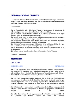 2




FUNDAMENTACIÓN Y OBJETIVOS

La Comisión Directiva del Centro Vecinal “Barrio Sarmiento”, según consta en el
Acta Nº 17 del día 15 de Marzo del año 2012 en ejercicio de las facultades que le
confiere el Estatuto del Centro Vecinal, y

Considerando:

Que la Comisión Directiva del Centro Vecinal es la encargada de administrar la
sede social, pues ésta es su sede, en beneficio de la comunidad;
Que la sede del Centro Vecinal, símbolo de lo colectivo y solidario, es el lugar
común y punto de encuentro de la comunidad;
Que la sede social posee un salón de usos múltiples y un espacio exterior apto para
ser usado como esparcimiento o lugar de reuniones;
Que el espacio mencionado posee bienes que deben ser cuidados, vigilados,
conservados y puestos a disposición o uso de los socios;
Que el Centro Vecinal propende por el bienestar de los habitantes del barrio y que
lucha por obtener recursos para el cumplimiento de sus objetivos;
Que la demanda de los vecinos por el uso de la sede del Centro Vecinal se ha
incrementado;
Que se hace necesario reglamentar el uso de la sede del Centro Vecinal;

En mérito a lo expuesto,


REGLAMENTA
CAPITULO I

DISPOSICIONES                                                       GENERALES

Art. 1. Este reglamento tiene por objeto establecer las normas, procedimiento y
sanciones para el préstamo, uso y mantenimiento de los bienes y espacios de la
sede social del Centro Vecinal “Barrio Sarmiento” domiciliado en calle López y
Planes 505 de la ciudad de San Francisco, Provincia de Córdoba.

Art. 2. A estas disposiciones quedan sometidos los socios de este Centro Vecinal,
arrendatarios, los miembros de la Comisión Directiva y los demás usuarios que
soliciten el préstamo y uso de los bienes y espacios de la sede del Centro Vecinal
“Barrio Sarmiento”, sin importar el título bajo el cual ostentan su derecho.

Art. 3. Cada socio o arrendatario podrá hacer uso de los bienes y espacios de la
sede del Centro Vecinal conforme a su destino, sin perjudicar o restringir el
legítimo             derecho             de              los             demás.

Art. 4. Las disposiciones de este reglamento son de aplicación y responsabilidad de
la     Comisión      del    Centro      Vecinal    en     todos     sus   aspectos.
 