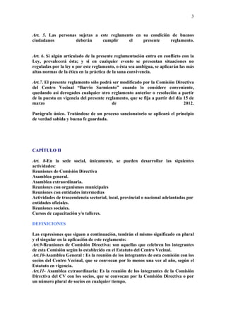 3



Art. 5. Las personas sujetas a este reglamento en su condición de buenos
ciudadanos          deberán     cumplir     el    presente    reglamento.


Art. 6. Si algún articulado de la presente reglamentación entra en conflicto con la
Ley, prevalecerá ésta; y si en cualquier evento se presentan situaciones no
reguladas por la ley o por este reglamento, o ésta sea ambigua, se aplicarán las más
altas normas de la ética en la práctica de la sana convivencia.

Art.7. El presente reglamento sólo podrá ser modificado por la Comisión Directiva
del Centro Vecinal “Barrio Sarmiento” cuando lo considere conveniente,
quedando así derogados cualquier otro reglamento anterior o resolución a partir
de la puesta en vigencia del presente reglamento, que se fija a partir del día 15 de
marzo                                    de                                    2012.

Parágrafo único. Tratándose de un proceso sancionatorio se aplicará el principio
de verdad sabida y buena fe guardada.




CAPÍTULO II

Art. 8-En la sede social, únicamente, se pueden desarrollar las siguientes
actividades:
Reuniones de Comisión Directiva
Asamblea general.
Asamblea extraordinaria.
Reuniones con organismos municipales
Reuniones con entidades intermedias
Actividades de trascendencia sectorial, local, provincial o nacional adelantadas por
entidades oficiales.
Reuniones sociales.
Cursos de capacitación y/o talleres.

DEFINICIONES

Las expresiones que siguen a continuación, tendrán el mismo significado en plural
y el singular en la aplicación de este reglamento:
Art.9-Reuniones de Comisión Directiva: son aquellas que celebren los integrantes
de esta Comisión según lo establecido en el Estatuto del Centro Vecinal.
Art.10-Asamblea General : Es la reunión de los integrantes de esta comisión con los
socios del Centro Vecinal, que se convocan por lo menos una vez al año, según el
Estatuto en vigencia.
Art.11- Asamblea extraordinaria: Es la reunión de los integrantes de la Comisión
Directiva del CV con los socios, que se convocan por la Comisión Directiva o por
un número plural de socios en cualquier tiempo.
 