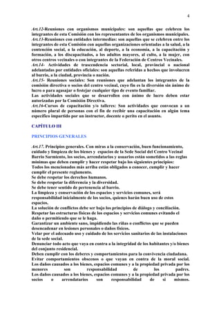 4

Art.12-Reuniones con organismos municipales: son aquellas que celebren los
integrantes de esta Comisión con los representantes de los organismos municipales.
Art.13-Reuniones con entidades intermedias: son aquellas que se celebren entre los
integrantes de esta Comisión con aquellas organizaciones orientadas a la salud, a la
contención social, a la educación, al deporte, a la economía, a la capacitación y
formación, a los discapacitados, a los adultos mayores, al culto, a la mujer, con
otros centros vecinales o con integrantes de la Federación de Centros Vecinales.
Art.14- Actividades de trascendencia sectorial, local, provincial o nacional
adelantadas por entidades oficiales: son aquellas referidas a hechos que involucren
al barrio, a la ciudad, provincia o nación.
Art.15- Reuniones sociales: Son reuniones que adelantan los integrantes de la
comisión directiva o socios del centro vecinal, cuyo fin es la diversión sin ánimo de
lucro o para agasajar o festejar cualquier tipo de evento familiar.
Las actividades sociales que se desarrollen con ánimo de lucro deben estar
autorizadas por la Comisión Directiva.
Art.16-Cursos de capacitación y/o talleres: Son actividades que convocan a un
número plural de personas con el fin de recibir una capacitación en algún tema
específico impartido por un instructor, docente o perito en el asunto.

CAPÍTULO III

PRINCIPIOS GENERALES

Art.17. Principios generales. Con miras a la conservación, buen funcionamiento,
cuidado y limpieza de los bienes y espacios de la Sede Social del Centro Vecinal
Barrio Sarmiento, los socios, arrendatarios y usuarios están sometidos a las reglas
mínimas que deben cumplir y hacer respetar bajo los siguientes principios:
Todos los mencionados más arriba están obligados a conocer, cumplir y hacer
cumplir el presente reglamento.
Se debe respetar los derechos humanos.
Se debe respetar la diferencia y la diversidad.
Se debe tener sentido de pertenencia al barrio.
La limpieza y conservación de los espacios y servicios comunes, será
responsabilidad inicialmente de los socios, quienes harán buen uso de estos
espacios.
La solución de conflictos debe ser bajo los principios de diálogo y conciliación.
Respetar las estructuras físicas de los espacios y servicios comunes evitando el
daño o permitiendo que se le haga.
Garantizar un ambiente sano, impidiendo las riñas o conflictos que se pueden
desencadenar en lesiones personales o daños físicos.
Velar por el adecuado uso y cuidado de los servicios sanitarios de las instalaciones
de la sede social.
Denunciar todo acto que vaya en contra a la integridad de los habitantes y/o bienes
del conjunto residencial.
Deben cumplir con los deberes y comportamientos para la convivencia ciudadana.
Evitar comportamientos obscenos o que vayan en contra de la moral social.
Los daños causados a los bienes, espacios comunes y a la propiedad privada por los
menores            son        responsabilidad           de         los         padres.
Los daños causados a los bienes, espacios comunes y a la propiedad privada por los
socios     o     arrendatarios      son     responsabilidad     de     si     mismos.
 