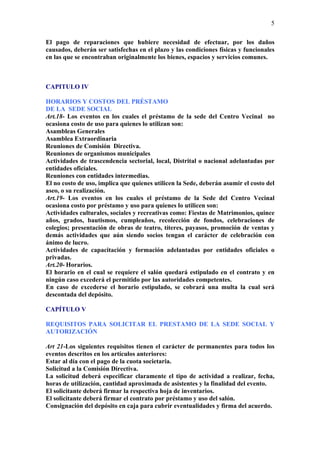 5

El pago de reparaciones que hubiere necesidad de efectuar, por los daños
causados, deberán ser satisfechas en el plazo y las condiciones físicas y funcionales
en las que se encontraban originalmente los bienes, espacios y servicios comunes.



CAPITULO IV

HORARIOS Y COSTOS DEL PRÉSTAMO
DE LA SEDE SOCIAL
Art.18- Los eventos en los cuales el préstamo de la sede del Centro Vecinal no
ocasiona costo de uso para quienes lo utilizan son:
Asambleas Generales
Asamblea Extraordinaria
Reuniones de Comisión Directiva.
Reuniones de organismos municipales
Actividades de trascendencia sectorial, local, Distrital o nacional adelantadas por
entidades oficiales.
Reuniones con entidades intermedias.
El no costo de uso, implica que quienes utilicen la Sede, deberán asumir el costo del
aseo, o su realización.
Art.19- Los eventos en los cuales el préstamo de la Sede del Centro Vecinal
ocasiona costo por préstamo y uso para quienes lo utilicen son:
Actividades culturales, sociales y recreativas como: Fiestas de Matrimonios, quince
años, grados, bautismos, cumpleaños, recolección de fondos, celebraciones de
colegios; presentación de obras de teatro, títeres, payasos, promoción de ventas y
demás actividades que aún siendo socios tengan el carácter de celebración con
ánimo de lucro.
Actividades de capacitación y formación adelantadas por entidades oficiales o
privadas.
Art.20- Horarios.
El horario en el cual se requiere el salón quedará estipulado en el contrato y en
ningún caso excederá el permitido por las autoridades competentes.
En caso de excederse el horario estipulado, se cobrará una multa la cual será
descontada del depósito.

CAPÍTULO V

REQUISITOS PARA SOLICITAR EL PRESTAMO DE LA SEDE SOCIAL Y
AUTORIZACIÓN

Art 21-Los siguientes requisitos tienen el carácter de permanentes para todos los
eventos descritos en los artículos anteriores:
Estar al día con el pago de la cuota societaria.
Solicitud a la Comisión Directiva.
La solicitud deberá especificar claramente el tipo de actividad a realizar, fecha,
horas de utilización, cantidad aproximada de asistentes y la finalidad del evento.
El solicitante deberá firmar la respectiva hoja de inventarios.
El solicitante deberá firmar el contrato por préstamo y uso del salón.
Consignación del depósito en caja para cubrir eventualidades y firma del acuerdo.
 