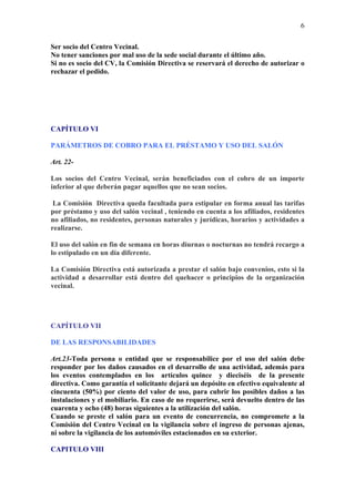 6

Ser socio del Centro Vecinal.
No tener sanciones por mal uso de la sede social durante el último año.
Si no es socio del CV, la Comisión Directiva se reservará el derecho de autorizar o
rechazar el pedido.




CAPÍTULO VI

PARÁMETROS DE COBRO PARA EL PRÉSTAMO Y USO DEL SALÓN

Art. 22-

Los socios del Centro Vecinal, serán beneficiados con el cobro de un importe
inferior al que deberán pagar aquellos que no sean socios.

 La Comisión Directiva queda facultada para estipular en forma anual las tarifas
por préstamo y uso del salón vecinal , teniendo en cuenta a los afiliados, residentes
no afiliados, no residentes, personas naturales y jurídicas, horarios y actividades a
realizarse.

El uso del salón en fin de semana en horas diurnas o nocturnas no tendrá recargo a
lo estipulado en un día diferente.

La Comisión Directiva está autorizada a prestar el salón bajo convenios, esto si la
actividad a desarrollar está dentro del quehacer o principios de la organización
vecinal.




CAPÍTULO VII

DE LAS RESPONSABILIDADES

Art.23-Toda persona o entidad que se responsabilice por el uso del salón debe
responder por los daños causados en el desarrollo de una actividad, además para
los eventos contemplados en los artículos quince y dieciséis de la presente
directiva. Como garantía el solicitante dejará un depósito en efectivo equivalente al
cincuenta (50%) por ciento del valor de uso, para cubrir los posibles daños a las
instalaciones y el mobiliario. En caso de no requerirse, será devuelto dentro de las
cuarenta y ocho (48) horas siguientes a la utilización del salón.
Cuando se preste el salón para un evento de concurrencia, no compromete a la
Comisión del Centro Vecinal en la vigilancia sobre el ingreso de personas ajenas,
ni sobre la vigilancia de los automóviles estacionados en su exterior.

CAPITULO VIII
 