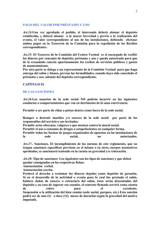 7



PAGO DEL VALOR POR PRÉSTAMO Y USO

Art.24-Una vez aprobado el pedido, el interesado deberá abonar el depósito
establecido, y deberá abonar a la mayor brevedad y previo a la realización del
evento, el valor correspondiente al uso de las instalaciones, debiendo efectuar
ambos pagos en la Tesorería de la Comisión para la expedición de los Recibos
correspondientes.

Art.25- El Tesorero de la Comisión del Centro Vecinal es el encargado de recibir
los dineros por concepto de depósito, préstamo y uso y queda autorizado para que
de lo recaudado cancele oportunamente los recibos de servicios públicos y gastos
de mantenimiento.
Por otra parte se delega a un representante de la Comisión Vecinal para que haga
entrega del salón y bienes, previas las formalidades, cuando haya sido cancelado el
préstamo y uso, además del depósito correspondiente.

CAPÍTULO IX

DE LAS SANCIONES

Art.26-Los usuarios de la sede social NO podrán incurrir en las siguientes
conductas o comportamientos que van en detrimento de la sana convivencia:

Permitir o ser parte de riñas o peleas dentro como fuera de la sede social.

Romper o destruir muebles y/o enseres de la sede social por parte de los
responsables del servicio o sus invitados.
Permitir actos obscenos, vulgares o que atenten contra la moral social.
Permitir el uso o consumo de drogas o estupefacientes en cualquier forma.
Permitir todas las formas de juegos organizados de apuestas en las instalaciones de
la              sede               social,            no                autorizados.

Art.27-. Sanciones. El incumplimiento de las normas de este reglamento, que no
tengan sanciones específicas previstas en el mismo o en otros cuerpos normativos
aprobados, se sancionará teniendo en la cuenta su gravedad y/o reiteración.

Art.28- Tipo de sanciones: Los siguientes son los tipos de sanciones y que deben
quedar consignadas en las respectivas fichas.
Amonestación verbal.
Amonestación escrita.
Perderá el derecho a reclamar los dineros dejados como depósito de garantía.
Si en el desarrollo de la actividad o evento para lo cual fue prestado el salón,
hubiere daños de enseres o estructura del salón, éstos serán descontados del
depósito y en caso de superar esa cuantía, el contrato firmado servirá como cuenta
de               cobro                para                 el              excedente.
Suspensión a la utilización del bien común (sede social, parques, etc.) Esta sanción
podrá ser de uno (1) a doce (12) meses de duración según la gravedad del motivo
imputado.
 