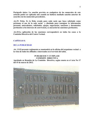 8

Parágrafo único: La sanción prevista en cualquiera de los numerales de este
artículo podrá ser aplicada aún cuando no hubiera mediado sanción anterior de
acuerdo con los numerales precedentes.

Art.29- Ficha. Es la ficha creada para cada socio que haya solicitado como
préstamo el uso de la sede social y diseñada para consignar la información
personal, antecedentes, solicitudes, quejas, sugerencias, sanciones y documentos
pertinentes a los intereses de convivencia, se anexarán las sanciones pertinentes.

Art.30-La aplicación de las sanciones corresponderá en todos los casos a la
Comisión Directiva del Centro Vecinal.


CAPÍTULO X

DE LA PUBLICIDAD

Art. 31-El presente reglamento se mantendrá en la oficina del organismo vecinal a
la vista de todos los afiliados e interesados en el servicio del salón.

                         PUBLIQUESE Y CUMPLASE
                          COMISIÓN DIRECTIVA
Aprobado en Reunión de La Comisión Directiva, según consta en el Acta No 17
del 15 de marzo de 2012.
 