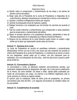 Edificio Raymondi
Reglamento Interno
a) Decidir sobre la conservación y mantenimiento de las áreas y los bienes de
dominio común del edificio.
b) Elegir cada año al Presidente de la Junta de Propietarios é integrantes de la
Junta Directiva, dándose únicamente por voluntad de la misma a una reelección.
c) Aprobar y modificar el Reglamento Interno por mayoría.
d) Aprobar el presupuesto anual de ingresos y gastos.
e) Delegar funciones a los empleados que nos brinden los servicios de acuerdo al
caso.
f) Fijar las cuotas ordinarias y extraordinarias que correspondan a cada propietario
para la conservación y mantenimiento del edificio.
g) Seguir el proceso ejecutivo a los propietarios deudores, aplicándole la tasa de
intereses basándose en lo estipulado por el Banco Central de Reserva.
h) Ninguno de los miembros de la Junta Directiva podrá cobrar un sueldo o algo
similar por la labor que desempeñe siendo estos ad honoren.
Artículo 11.- Sesiones de la Junta
La Junta de Propietarios se reunirá en asambleas ordinarias y extraordinarias
efectuándose mínimo una vez al año o las veces que sea necesario de acuerdo al
criterio del Presidente de la Junta de Propietarios, o a solicitud de al menos un tercio
de sus integrantes, siendo estas por lo menos, con dos citaciones para su
realización, con una anticipación de cinco días, entre los días lunes a jueves a partir
de las 20:00 hrs.
Artículo 12.- Convocatoria y Quórum
La convocatoria a Junta, se efectuará mediante comunicaciones escritas, que
contendrán obligatoriamente la designación del lugar, día y hora para la celebración
de la misma, así como también, los temas a tratar, siendo éstas publicadas por
medio de comunicados con cargo, vía Internet a los EMAILS registrados ante la
Junta, pizarras y/o vitrinas en lugares visibles.
El quórum para la instalación válida de dicha junta de propietarios, en primera
convocatoria será más del 50% y en segunda convocatoria se instalará válida con
los que asistan.
Artículo 13.- Cumplimientos de acuerdos
Página 10 de 12
 