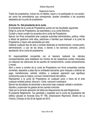 Edificio Raymondi
Reglamento Interno
Todos los propietarios, incluso los no hábiles, hayan o no participado en una sesión,
así como los arrendatarios que corresponda, quedan sometidos a los acuerdos
adoptados por la junta de propietarios
Articulo 14.- Del presidente de la Junta.
El presidente de la Junta de Propietarios cuenta con las facultades siguientes:
Dirigir la Junta de Propietarios, las asambleas y a su Junta Directiva.
Cumplir y hacer cumplir los acuerdos de la Junta de Propietarios.
Ejercer con firma compartida ante cualquier autoridad administrativa, política, militar
a efecto de gestionar ante ellos, peticiones o trámites que interesen a la junta de
Propietarios y hayan sido aprobadas por ésta.
Celebrar cualquier tipo de acto y contrato destinado al mantenimiento, conservación,
administración, o uso de las áreas, o bienes o los servicios comunes, previa
aprobación de la Junta de propietarios.
En responsabilidad compartida con el tesorero realizará los cálculos
correspondientes para establecer los montos de las respectivas cuotas mensuales
y/o disponer las cobranzas de los aportes de mantenimiento, cuotas extraordinarias
y moras.
Abrir y cerrar a nombre de la Junta de Propietarios con firma compartida cuentas
corrientes, depósitos a plazo fijo en entidades bancarias, girar cheques u órdenes de
pago, transferencias, solicitar créditos, o cualquier operación que signifique
compromiso para la mejora y el buen mantenimiento del edificio.
Representar a la Junta de Propietarios en cualquier juicio o fuera de él ante
cualquier entidad judicial, tribunal o Corte, nacional o extranjera.
Ejercer las facultades de demandar o denunciar bajo cualquier calidad o condición.
Aprobar y supervisar los gastos de las cuentas comunes.
Velar por la correcta aplicación de todas las disposiciones de este Reglamento.
El presente Reglamento fue aprobado y expedido por la Junta de propietarios del
edificio ubicado en Avenida Grau N° 784, Urbanización Raymondi, Distrito de La
Victoria, Chiclayo el día 22 de Agosto de 2013.
Página 11 de 12
 