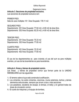 Edificio Raymondi
Reglamento Interno
Artículo 3. Secciones de propiedad exclusiva.
Las secciones de propiedad exclusiva son:
PRIMER PISO:
Sala de usos múltiples 101 Área Ocupada: 178.11 m2
SEGUNDO PISO:
Departamento 201 Área Ocupada: 77.64 m2 y 4.60 m2 de área libre.
Departamento 202 Área Ocupada: 82.25 m2 y 4.60 m2 de área libre.
TERCER PISO:
Departamento 301 Área Ocupada: 75.33 m2
Departamento 302 Área Ocupada: 77.65 m2
CUARTO PISO
Departamento 401 Área Ocupada: 75.33 m2
Departamento 402 Área Ocupada: 77.65 m2
El uso de los departamentos es para vivienda; el uso del sum es para múltiples
eventos y el uso de las lavanderías es para lavanderías.
Artículo 4. Áreas y bienes de propiedad común.
Las Áreas y bienes de propiedad común que forman parte de la UNIDAD
INMOBILIARIA son las siguientes:
1.- El terreno sobre el que está construida la edificación.
2.- Los cimientos, los sobre cimientos, columnas, muros exteriores, techos y demás
elementos estructurales, siempre que sirvan a dos o más secciones.
3.- Los pasadizos, escaleras de escape, la terraza, el lobby y en general todas las
áreas de circulación común.
4.- El cuarto de máquinas y el equipo de bombeo,
Página 2 de 12
 