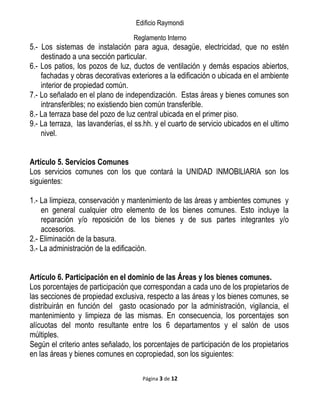 Edificio Raymondi
Reglamento Interno
5.- Los sistemas de instalación para agua, desagüe, electricidad, que no estén
destinado a una sección particular.
6.- Los patios, los pozos de luz, ductos de ventilación y demás espacios abiertos,
fachadas y obras decorativas exteriores a la edificación o ubicada en el ambiente
interior de propiedad común.
7.- Lo señalado en el plano de independización. Estas áreas y bienes comunes son
intransferibles; no existiendo bien común transferible.
8.- La terraza base del pozo de luz central ubicada en el primer piso.
9.- La terraza, las lavanderías, el ss.hh. y el cuarto de servicio ubicados en el ultimo
nivel.
Artículo 5. Servicios Comunes
Los servicios comunes con los que contará la UNIDAD lNMOBlLlARlA son los
siguientes:
1.- La limpieza, conservación y mantenimiento de las áreas y ambientes comunes y
en general cualquier otro elemento de los bienes comunes. Esto incluye la
reparación y/o reposición de los bienes y de sus partes integrantes y/o
accesorios.
2.- Eliminación de la basura.
3.- La administración de la edificación.
Artículo 6. Participación en el dominio de las Áreas y los bienes comunes.
Los porcentajes de participación que correspondan a cada uno de los propietarios de
las secciones de propiedad exclusiva, respecto a las áreas y los bienes comunes, se
distribuirán en función del gasto ocasionado por la administración, vigilancia, el
mantenimiento y limpieza de las mismas. En consecuencia, los porcentajes son
alícuotas del monto resultante entre los 6 departamentos y el salón de usos
múltiples.
Según el criterio antes señalado, los porcentajes de participación de los propietarios
en las áreas y bienes comunes en copropiedad, son los siguientes:
Página 3 de 12
 