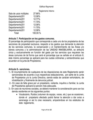 Edificio Raymondi
Reglamento Interno
Sala de usos múltiples 27.66%
Departamento201 12.06%
Departamento201 12.77%
Departamento201 11.70%
Departamento201 12.06%
Departamento201 11.70%
Departamento201 12.06%
Total 100.00 %
Artículo 7. Participación en los gastos comunes.
El porcentaje de participación que corresponde a cada uno de los propietarios de las
secciones de propiedad exclusiva, respecto a los gastos que demande la atención
de los servicios comunes, la conservación y el mantenimiento de las Áreas y/o
bienes comunes y la administración de las UNIDAD INMOBILIARIA, se atribuirá
única y exclusivamente en función del gasto por los servicios que requieran las
áreas comunes de tal forma que será el porcentaje que se señala en el articulo 6;
éste mismo porcentaje se aplicará para las cuotas ordinarias y extraordinarias que
acuerden en la junta de Propietarios.
Articulo 8.- sanciones.
1.- El incumplimiento de cualquiera de las disposiciones de este Reglamento serán
sancionadas de acuerdo a sus respectivas estipulaciones, por parte de la Junta
de Propietarios y/o la Junta Directiva, siendo estás de carácter exhortatorio, de
inhabilitación y finalmente de denuncia judicial.
2.- En caso de falta grave por un propietario, visitante, inquilino o familiar, la Junta
de Propietarios aplicará la sanción más adecuada.
3.- En caso de reuniones sociales, se deberá mantener la consideración para con los
demás residentes en los siguientes puntos:
• Vocabulario, Ruidos (volumen de equipo, voces, etc.) que se ocasionen,
donde el propietario afectado podrá llamar la atención o dar aviso a
serenazgo si así lo cree necesario, amparándose en los estatutos de
éste reglamento.
Página 4 de 12
 