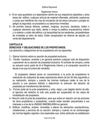 Edificio Raymondi
Reglamento Interno
4.- Si en caso guardaran y/o depositaran dentro de sus respectivos depósitos u otras
áreas del edificio, cualquier artículo de material inflamable, asfixiante, explosivos
o cosas que interfieran las vías de circulación de las áreas comunes o pongan en
peligro la seguridad, se procederá a su decomiso inmediato.
5.- Se prohíbe colocar letreros, carteles, insignias, anuncios, banderas, toldos o
cualquier elemento que dañe, atente o rompa la estética arquitectónica interior
y /o exterior u orden del edificio y la tranquilidad de los residentes, procediéndose
de inmediato al retiro de éstos. Están exceptuados los letreros de alquiler y/o
venta del departamento
CAPITULO III
DERECHOS Y OBLIGACIONES DE LOS PROPIETARIOS.
Los derechos y obligaciones de los propietarios son los siguientes:
1.- Ejercer dominio sobre su sección de propiedad exclusiva.
2.- Vender, hipotecar, arrendar y en general practicar cualquier acto de disposición
o gravamen de su sección de propiedad exclusiva. Al contrato de compra y venta
se anexará como parte de él el Reglamento Interno y el comprador asumirá la
deuda si es que la tuviera del vendedor.
El propietario deberá poner en conocimiento a la junta de propietarios la
realización de cualquiera de estas operaciones dentro de los 30 días siguientes a
su realización, siempre y cuando las mismas impliquen ceder el uso de la
sección a una persona distinta o determinen la extinción del derecho de
propiedad por transferencia del dominio.
3.- Formar parte de la junta propietarios y votar, elegir y ser elegido dentro de ella;
el ejercicio del derecho al voto solo puede ser suspendido en los casos de
inhabilitación del propietario.
4.- Recurrir ante la junta de propietarios, para que actúe en relación con las acciones
de otros propietarios o poseedores, cuando estas resulten perjudiciales a sus
intereses o a los de la UNIDAD INMOBILIARIA en general.
5.- Edificar, modificar, ampliar, remodelar o alterar los elementos arquitectónicos,
instalaciones y servicios de su sección, siempre y cuando no se contravengan
las normas legales vigentes o las especiales que, sobre particular se establezcan
Página 5 de 12
 