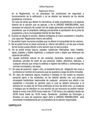 Edificio Raymondi
Reglamento Interno
en el Reglamento, no se perjudique las condiciones de seguridad y
funcionamiento de la edificación y no se afecten los derecho de los demás
propietarios o terceros.
En caso de obras que alteren la volumétrica, el estilo arquitectónico o el aspecto
exterior de la sección que se ejecuta, o de la UNIDAD INMOBILIARIA, será
necesario sin prejuicio de cumplir con las reglas generales previstas en el párrafo
precedente, que el propietario obtenga previamente la aprobación de la junta de
propietarios y de la municipalidad distrital de San Borja.
6.- Cuando se alquile la sección, deberá entregarse al nuevo propietario o inquilino,
una copia del Reglamento Interno del edificio.
7.- Se podrán hacer reuniones sociales que no alteren la tranquilidad de los vecinos.
8.- No se podrá fumar en áreas comunes al interior del edificio y en las que a través
de los ductos pueda afectar a otra sección que no sea la propia,
9.- No se podrá arrojar basura, papeles, sustancias inflamables, latas, botellas,
tapas, papeles y toallas higiénicas, o cualquier cosa u objeto que obstruyan las
cañerías del edificio.
10.- Queda prohibido colocar en las ventanas, barandas, balcones o pasillos,
banderas, prendas de vestir de uso personal, toallas, alfombras, felpudos, o
cualquier artículo que rompa la estética e higiene del edificio y contravenga las
normas municipales y las leyes.
11.- En caso de ausencia, viajes u otro, el residente tiene por obligación dar aviso a
la directiva el nombre de la persona que se quedará a cargo de dicho inmueble.
12.- En caso de realizarse alguna mudanza o trabajos en los cuales se requiera
personal ajeno a los residentes, se les deberá atender con una persona
encargada haciéndose responsable de cualquier percance que afecte a los
residentes o inmueble en general; para lo cual se deberá comunicar a la
directiva en un plazo de 24 horas anteriores al inicio de dicho acto. La mudanza
ó trabajos que se efectúen en una sección de uso exclusivo se podrán realizar
desde lo lunes a las 09:00 horas hasta las 17:00 horas y los sábados desde las
09:00 horas hasta las 18:00 horas. Quedando prohibido los Domingos y
feriados; en caso de ocasionar algún daño a UNIDAD INMOBILIARIA será
solventado inmediatamente por el propietario de la sección responsable.
CAPITULO IV
Página 6 de 12
 