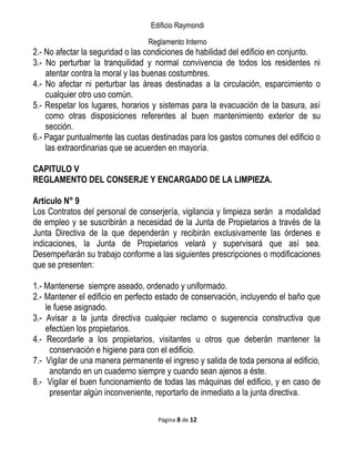 Edificio Raymondi
Reglamento Interno
2.- No afectar la seguridad o las condiciones de habilidad del edificio en conjunto.
3.- No perturbar la tranquilidad y normal convivencia de todos los residentes ni
atentar contra la moral y las buenas costumbres.
4.- No afectar ni perturbar las áreas destinadas a la circulación, esparcimiento o
cualquier otro uso común.
5.- Respetar los lugares, horarios y sistemas para la evacuación de la basura, así
como otras disposiciones referentes al buen mantenimiento exterior de su
sección.
6.- Pagar puntualmente las cuotas destinadas para los gastos comunes del edificio o
las extraordinarias que se acuerden en mayoría.
CAPITULO V
REGLAMENTO DEL CONSERJE Y ENCARGADO DE LA LIMPIEZA.
Artículo N° 9
Los Contratos del personal de conserjería, vigilancia y limpieza serán a modalidad
de empleo y se suscribirán a necesidad de la Junta de Propietarios a través de la
Junta Directiva de la que dependerán y recibirán exclusivamente las órdenes e
indicaciones, la Junta de Propietarios velará y supervisará que así sea.
Desempeñarán su trabajo conforme a las siguientes prescripciones o modificaciones
que se presenten:
1.- Mantenerse siempre aseado, ordenado y uniformado.
2.- Mantener el edificio en perfecto estado de conservación, incluyendo el baño que
le fuese asignado.
3.- Avisar a la junta directiva cualquier reclamo o sugerencia constructiva que
efectúen los propietarios.
4.- Recordarle a los propietarios, visitantes u otros que deberán mantener la
conservación e higiene para con el edificio.
7.- Vigilar de una manera permanente el ingreso y salida de toda persona al edificio,
anotando en un cuaderno siempre y cuando sean ajenos a éste.
8.- Vigilar el buen funcionamiento de todas las máquinas del edificio, y en caso de
presentar algún inconveniente, reportarlo de inmediato a la junta directiva.
Página 8 de 12
 