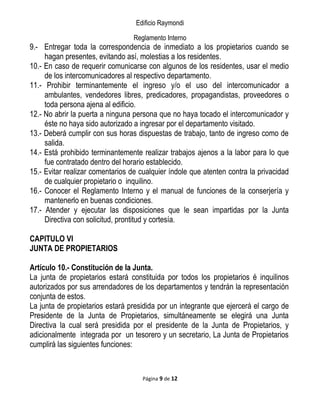 Edificio Raymondi
Reglamento Interno
9.- Entregar toda la correspondencia de inmediato a los propietarios cuando se
hagan presentes, evitando así, molestias a los residentes.
10.- En caso de requerir comunicarse con algunos de los residentes, usar el medio
de los intercomunicadores al respectivo departamento.
11.- Prohibir terminantemente el ingreso y/o el uso del intercomunicador a
ambulantes, vendedores libres, predicadores, propagandistas, proveedores o
toda persona ajena al edificio.
12.- No abrir la puerta a ninguna persona que no haya tocado el intercomunicador y
éste no haya sido autorizado a ingresar por el departamento visitado.
13.- Deberá cumplir con sus horas dispuestas de trabajo, tanto de ingreso como de
salida.
14.- Está prohibido terminantemente realizar trabajos ajenos a la labor para lo que
fue contratado dentro del horario establecido.
15.- Evitar realizar comentarios de cualquier índole que atenten contra la privacidad
de cualquier propietario o inquilino.
16.- Conocer el Reglamento Interno y el manual de funciones de la conserjería y
mantenerlo en buenas condiciones.
17.- Atender y ejecutar las disposiciones que le sean impartidas por la Junta
Directiva con solicitud, prontitud y cortesía.
CAPITULO VI
JUNTA DE PROPIETARIOS
Artículo 10.- Constitución de la Junta.
La junta de propietarios estará constituida por todos los propietarios é inquilinos
autorizados por sus arrendadores de los departamentos y tendrán la representación
conjunta de estos.
La junta de propietarios estará presidida por un integrante que ejercerá el cargo de
Presidente de la Junta de Propietarios, simultáneamente se elegirá una Junta
Directiva la cual será presidida por el presidente de la Junta de Propietarios, y
adicionalmente integrada por un tesorero y un secretario, La Junta de Propietarios
cumplirá las siguientes funciones:
Página 9 de 12
 