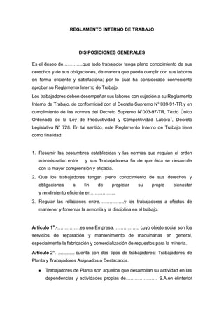 REGLAMENTO INTERNO DE TRABAJO
DISIPOSICIONES GENERALES
Es el deseo de………….que todo trabajador tenga pleno conocimiento de sus
derechos y de sus obligaciones, de manera que pueda cumplir con sus labores
en forma eficiente y satisfactoria; por lo cual ha considerado conveniente
aprobar su Reglamento Interno de Trabajo.
Los trabajadores deben desempeñar sus labores con sujeción a su Reglamento
Interno de Trabajo, de conformidad con el Decreto Supremo N° 039-91-TR y en
cumplimiento de las normas del Decreto Supremo N°003-97-TR, Texto Único
Ordenado de la Ley de Productividad y Competitividad Labora1
, Decreto
Legislativo N° 728. En tal sentido, este Reglamento Interno de Trabajo tiene
como finalidad:
1. Resumir las costumbres establecidas y las normas que regulan el orden
administrativo entre y sus Trabajadoresa fin de que ésta se desarrolle
con la mayor comprensión y eficacia.
2. Que los trabajadores tengan pleno conocimiento de sus derechos y
obligaciones a fin de propiciar su propio bienestar
y rendimiento eficiente en……………..
3. Regular las relaciones entre……………..y los trabajadores a efectos de
mantener y fomentar la armonía y la disciplina en el trabajo.
Artículo 1o
.-……………es una Empresa…………….., cuyo objeto social son los
servicios de reparación y mantenimiento de maquinarias en general,
especialmente la fabricación y comercialización de repuestos para la minería.
Artículo 2°.- ............. cuenta con dos tipos de trabajadores: Trabajadores de
Planta y Trabajadores Asignados o Destacados.
Trabajadores de Planta son aquellos que desarrollan su actividad en las
dependencias y actividades propias de………………… S.A.en elinterior
 