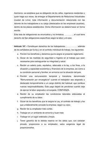 Asimismo, se establece que es obligación de los Jefes, ingenieros residentes o
quien haga sus veces, de entregar al Departamento de Relaciones Industriales
(ciudad de Lima), toda información y documentación relacionada con las
labores de los trabajadores a su cargo (destacados en las empresas usuarias),
dentro de los plazos establecidos. Dicha información se deberá hacer en forma
escrita.
Esta lista de obligaciones es enunciativa y no limitativa. …………, el cual tiene
derecho de fijar obligaciones específicas según la labor y el caso.
Artículo 18°.- Constituyen derechos de los trabajadores……………… además
de los señalados por la ley y en el contrato individual de trabajo, los siguientes:
a. Percibir los beneficios y derechos que le asigne el presente reglamento.
b. Gozar de las medidas de seguridad e higiene en el trabajo que sean
necesarias para salvaguardar su integridad y salud.
c. Recibir un salario justo, equitativo, adecuado a la ley, a los fines, a la
situación y capacidad económica y financiera de la empresa, asi como a
su condición personal y familiar, en armonía con la situación del pais.
d. Percibir una remuneración temporal y transitoria, denominada
"Remuneración por encargatura" cuando el trabajador sea asignado o
destacado temporalmente a un cargo distinto del habitual, que conlleve
nuevas responsabilidades. Este pago dejará de percibirse cuando deje
de ejercer la labor asignada o encargada. CONFIANZA.
e. Recibir de su empleador las condiciones laborales adecuadas al
cumplimiento de su labor.
f. Gozar de los beneficios que le asigne la Ley, el contrato de trabajo y los
que unilateralmente concede la empresa, según su caso.
g. Recibir de su empleador trato cortés.
h. Trabajar en un ambiente de armonía y buen trato
i. Trabajar en un lugar ordenado y limpio.
j. Tener garantía de la debida reserva en los datos que, con carácter
privado, proporcione a su empleador, salvo exigencia legal de
proporcionarlos.
 