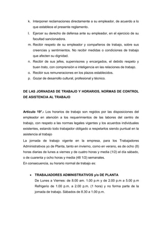 k. Interponer reclamaciones directamente a su empleador, de acuerdo a lo
que establece el presente reglamento.
l. Ejercer su derecho de defensa ante su empleador, en el ejercicio de su
facultad sancionadora.
m. Recibir respeto de su empleador y compañeros de trabajo, sobre sus
creencias y sentimientos. No recibir medidas o condiciones de trabajo
que afecten su dignidad.
n. Recibir de sus jefes, supervisores y encargados, el debido respeto y
buen trato, con comprensión e inteligencia en las relaciones de trabajo.
o. Recibir sus remuneraciones en los plazos establecidos.
p. Gozar de desarrollo cultural, profesional y técnico.
DE LAS JORNADAS DE TRABAJO Y HORARIOS, NORMAS DE CONTROL
DE ASISTENCIA AL TRABAJO
Artículo 19°.- Los horarios de trabajo son regidos por las disposiciones del
empleador en atención a los requerimientos de las labores del centro de
trabajo, con respeto a las normas legales vigentes y los acuerdos individuales
existentes, estando todo trabajador obligado a respetarlos siendo puntual en la
asistencia al trabajo
La jornada de trabajo vigente en la empresa, para los Trabajadores
Administrativos yo de Planta, tanto en invierno, como en verano, es de ocho (8)
horas diarias de lunes a viernes y de cuatro horas y media (1/2) el día sábado,
o de cuarenta y ocho horas y media (48 1/2) semanales.
En consecuencia, su horario normal de trabajo es:
TRABAJADORES ADMINISTRATIVOS y/o DE PLANTA
De Lunes a Viernes: de 8.00 am. 1.00 p.m y de 2.00 p.m a 5.00 p.m
Refrigerio de 1.00 p.m. a 2.00 p.m. (1 hora) y no forma parte de la
jomada de trabajo. Sábados de 8.30 a 1.00 p.m.
 