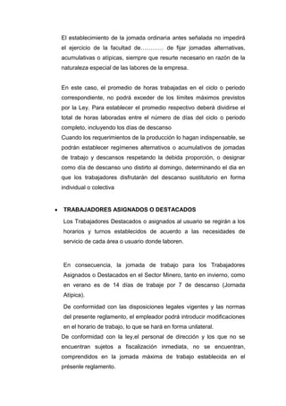 El establecimiento de la jomada ordinaria antes señalada no impedirá
el ejercicio de la facultad de………… de fijar jomadas alternativas,
acumulativas o atípicas, siempre que resurte necesario en razón de la
naturaleza especial de las labores de la empresa.
En este caso, el promedio de horas trabajadas en el ciclo o periodo
correspondiente, no podrá exceder de los límites máximos previstos
por la Ley. Para establecer el promedio respectivo deberá dividirse el
total de horas laboradas entre el número de días del ciclo o periodo
completo, incluyendo los días de descanso
Cuando los requerimientos de la producción lo hagan indispensable, se
podrán establecer regímenes alternativos o acumulativos de jomadas
de trabajo y descansos respetando la debida proporción, o designar
como día de descanso uno distirto al domingo, determinando el dia en
que los trabajadores disfrutarán del descanso sustitutorio en forma
individual o colectiva
TRABAJADORES ASIGNADOS O DESTACADOS
Los Trabajadores Destacados o asignados al usuario se regirán a los
horarios y turnos establecidos de acuerdo a las necesidades de
servicio de cada área o usuario donde laboren.
En consecuencia, la jomada de trabajo para los Trabajadores
Asignados o Destacados en el Sector Minero, tanto en invierno, como
en verano es de 14 días de trabaje por 7 de descanso (Jornada
Atípica).
De conformidad con las disposiciones legales vigentes y las normas
del presente reglamento, el empleador podrá introducir modificaciones
en el horario de trabajo, lo que se hará en forma unilateral.
De conformidad con la ley,el personal de dirección y los que no se
encuentran sujetos a fiscalización inmediata, no se encuentran,
comprendidos en la jomada máxima de trabajo establecida en el
présenle reglamento.
 