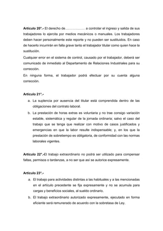 Artículo 20°.- El derecho de……………… a controlar el ingreso y salida de sus
trabajadores lo ejercita por medios mecánicos o manuales. Los trabajadores
deben hacer personalmente este reporte y no pueden ser sustituidos. En caso
de hacerlo incurrirán en falla grave tanto el trabajador titular como quien hace la
sustitución.
Cualquier error en el sistema de control, causado por el trabajador, deberá ser
comunicado de inmediato al Departamento de Relaciones Industriales para su
corrección.
En ninguna forma, el trabajador podrá efectuar por su cuenta alguna
corrección.
Artículo 21°.-
a. La suplencia por ausencia del titular está comprendida dentro de las
obligaciones del contrato laboral.
b. La prestación de horas extras es voluntaria y no trae consigo variación
estable, sistemática y regular de la jornada ordinaria; salvo el caso del
trabajo que se tenga que realizar con motivo de casos justificados y
emergencias en que la labor resulte indispensable; y, en los que la
prestación de sobretiempo es obligatoria, de conformidad con las normas
laborales vigentes.
Artículo 22°.-El trabajo extraordinario no podrá ser utilizado para compensar
faltas, permisos o tardanzas, a no ser que así se autorice expresamente.
Artículo 23°.-
a. El trabajo para actividades distintas a las habituales y a las mencionadas
en el artículo precedente se fija expresamente y no se acumula para
cargas y beneficios sociales, al sueldo ordinario.
b. El trabajo extraordinario autorizado expresamente, ejecutado en forma
eficiente será remunerado de acuerdo con la sobretasa de Ley.
 