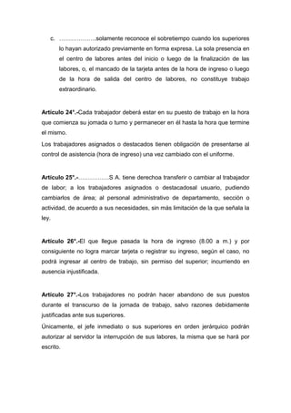 c. ……………….solamente reconoce el sobretiempo cuando los superiores
lo hayan autorizado previamente en forma expresa. La sola presencia en
el centro de labores antes del inicio o luego de la finalización de las
labores, o, el mancado de la tarjeta antes de la hora de ingreso o luego
de la hora de salida del centro de labores, no constituye trabajo
extraordinario.
Artículo 24°.-Cada trabajador deberá estar en su puesto de trabajo en la hora
que comienza su jomada o turno y permanecer en él hasta la hora que termine
el mismo.
Los trabajadores asignados o destacados tienen obligación de presentarse al
control de asistencia (hora de ingreso) una vez cambiado con el uniforme.
Artículo 25°.-…………….S A. tiene derechoa transferir o cambiar al trabajador
de labor; a los trabajadores asignados o destacadosal usuario, pudiendo
cambiarlos de área; al personal administrativo de departamento, sección o
actividad, de acuerdo a sus necesidades, sin más limitación de la que señala la
ley.
Artículo 26°.-El que llegue pasada la hora de ingreso (8.00 a m.) y por
consiguiente no logra marcar tarjeta o registrar su ingreso, según el caso, no
podrá ingresar al centro de trabajo, sin permiso del superior; incurriendo en
ausencia injustificada.
Artículo 27°.-Los trabajadores no podrán hacer abandono de sus puestos
durante el transcurso de la jornada de trabajo, salvo razones debidamente
justificadas ante sus superiores.
Únicamente, el jefe inmediato o sus superiores en orden jerárquico podrán
autorizar al servidor la interrupción de sus labores, la misma que se hará por
escrito.
 