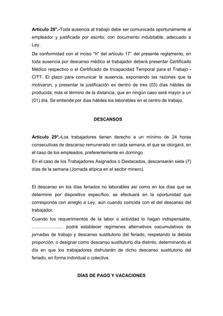 Artículo 28°.-Toda ausencia al trabajo debe ser comunicada oportunamente al
empleador y justificada por escrito, con documento indubitable, adecuado a
Ley.
De conformidad con el inciso "h" del artículo 17° del presente reglamento, en
toda ausencia por descanso médico el trabajador deberá presentar Certificado
Médico respectivo o el Certificado de Incapacidad Temporal para el Trabajo -
CITT. El plazo para comunicar la ausencia, exponiendo las razones que la
motivaron, y presentar la justificación es dentro de tres (03) días hábiles de
producida, más el término de la distancia, que en ningún caso será mayor a un
(01) día. Se entiende por días hábiles los laborables en el centro de trabajo.
DESCANSOS
Artículo 29°.-Los trabajadores tienen derecho a un mínimo de 24 horas
consecutivas de descanso remunerado en cada semana, el que se otorgará, en
el caso de los empleados, preferentemente en domingo
En el caso de los Trabajadores Asignados o Destacados, descansarán siete (7)
días de la semana (Jornada atípica en el sector minero).
El descanso en los días feriados no laborables así como en los días que se
determine por dispositivo específico, se efectuará en la oportunidad que
corresponda con arreglo a Ley, aún cuando coincida con el del descanso del
trabajador.
Cuando los requerimientos de la labor o actividad lo hagan indispensable,
………………… podrá establecer regímenes alternativos oacumulativos de
jornadas de trabajo y descanso sustitutorio del feriado, respetando la debida
proporción, o designar como descanso sustitutorio día distinto, determinando el
día en que los trabajadores disfrutarán de dicho descanso sustitutorio del
feriado, en forma individual o colectiva.
DÍAS DE PAGO Y VACACIONES
 