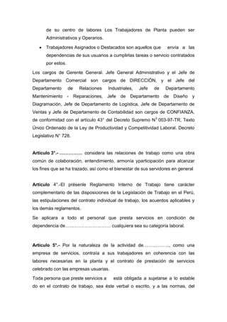 de su centro de labores Los Trabajadores de Planta pueden ser
Administrativos y Operarios.
Trabajadores Asignados o Destacados son aquellos que envía a las
dependencias de sus usuarios a cumplirlas tareas o servicio contratados
por estos.
Los cargos de Gerente General. Jefe General Administrativo y el Jefe de
Departamento Comercial son cargos de DIRECCIÓN, y el Jefe del
Departamento de Relaciones Industriales, Jefe de Departamento
Mantenimiento - Reparaciones, Jefe de Departamento de Diseño y
Diagramación, Jefe de Departamento de Logística, Jefe de Departamento de
Ventas y Jefe de Departamento de Contabilidad son cargos de CONFIANZA,
de conformidad con el artículo 43° del Decreto Supremo N3
003-97-TR, Texto
Único Ordenado de la Ley de Productividad y Competitividad Laboral. Decreto
Legislativo N° 728.
Artículo 3°.- …………… considera las relaciones de trabajo como una obra
común de colaboración, entendimiento, armonía yparticipación para alcanzar
los fines que se ha trazado, así como el bienestar de sus servidores en general
Artículo 4°.-El présenle Reglamento Interno de Trabajo tiene carácter
complementario de las disposiciones de la Legislación de Trabajo en el Perú,
las estipulaciones del contrato individual de trabajo, los acuerdos aplicables y
los demás reglamentos.
Se aplicara a todo el personal que presta servicios en condición de
dependencia de………………………… cualquiera sea su categoría laboral.
Artículo 5°.- Por la naturaleza de la actividad de…………….., como una
empresa de servicios, contraía a sus trabajadores en coherencia con las
labores necesarias en la planta y el contrato de prestación de servicios
celebrado con las empresas usuarias.
Toda persona que preste servicios a está obligada a sujetarse a lo estable
do en el contrato de trabajo, sea éste verbal o escrito, y a las normas, del
 