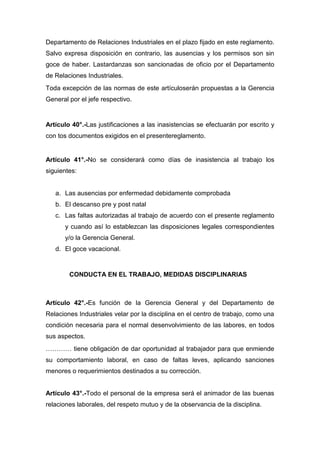 Departamento de Relaciones Industriales en el plazo fijado en este reglamento.
Salvo expresa disposición en contrario, las ausencias y los permisos son sin
goce de haber. Lastardanzas son sancionadas de oficio por el Departamento
de Relaciones Industriales.
Toda excepción de las normas de este artículoserán propuestas a la Gerencia
General por el jefe respectivo.
Artículo 40°.-Las justificaciones a las inasistencias se efectuarán por escrito y
con tos documentos exigidos en el presentereglamento.
Artículo 41°.-No se considerará como días de inasistencia al trabajo los
siguientes:
a. Las ausencias por enfermedad debidamente comprobada
b. El descanso pre y post natal
c. Las faltas autorizadas al trabajo de acuerdo con el presente reglamento
y cuando así lo establezcan las disposiciones legales correspondientes
y/o la Gerencia General.
d. El goce vacacional.
CONDUCTA EN EL TRABAJO, MEDIDAS DISCIPLINARIAS
Artículo 42°.-Es función de la Gerencia General y del Departamento de
Relaciones Industriales velar por la disciplina en el centro de trabajo, como una
condición necesaria para el normal desenvolvimiento de las labores, en todos
sus aspectos.
………… tiene obligación de dar oportunidad al trabajador para que enmiende
su comportamiento laboral, en caso de faltas leves, aplicando sanciones
menores o requerimientos destinados a su corrección.
Artículo 43°.-Todo el personal de la empresa será el animador de las buenas
relaciones laborales, del respeto mutuo y de la observancia de la disciplina.
 