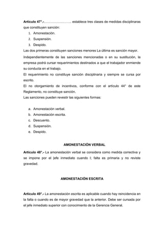 Artículo 47°.-……………………. establece tres clases de medidas disciplinaras
que constituyen sanción:
1. Amonestación.
2. Suspensión.
3. Despido.
Las dos primeras constituyen sanciones menores La última es sanción mayor.
Independientemente de las sanciones mencionadas o en su sustitución, la
empresa podrá cursar requerimientos destinados a que el trabajador enmiende
su conducta en el trabajo.
El requerimiento no constituye sanción disciplinaria y siempre se cursa por
escrito.
El no otorgamiento de incentivos, conforme con el artículo 44° de este
Reglamento, no constituye sanción.
Las sanciones pueden revestir las siguientes formas:
a. Amonestación verbal.
b. Amonestación escrita.
c. Descuento.
d. Suspensión.
e. Despido.
AMONESTACIÓN VERBAL
Artículo 48°.- La amonestación verbal se considera como medida correctiva y
se impone por el |efe inmediato cuando I; falta es primaria y no reviste
gravedad.
AMONESTACIÓN ESCRITA
Artículo 49°.- La amonestación escrita es aplicable cuando hay reincidencia en
la falta o cuando es de mayor gravedad que la anterior. Debe ser cursada por
el jefe inmediato superior con conocimiento de la Gerencia General.
 