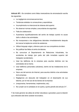 Artículo 50°.- Se considera como faltas merecedoras de amonestación escrita
las siguientes:
La negligencia conconsecuencia leve;
Tardanzas aisladas no consecutivas y esporádicas.
Incumplimiento no intencional de órdenes del superior.
No observar normas simples y secundarias de seguridad.
Falta de colaboración.
Ausentarse injustificadamente del centro de trabaje cuando no cause
daño o afecte a las actividades.
No incorporarse a las obligaciones laborales inmediatamente después
de marcar la tarjeta de control de asistencia.
Utilizar lenguaje vulgar y ofensivo para con sus compañeros de labor.
No justificar las faltas al centro de labores.
No comunicar al Departamento de Relaciones Industriales, los
accidentes de trabajo (por parte del Jefe inmediato superior del
trabajador accidentado).
Usar los teléfonos de la empresa para asuntos distintos con las
actividades de la misma.
Usar teléfonos personales (celulares), dentro de las instalaciones de la
empresa.
Hace uso del servicio de Internet, para asuntos distinto a las actividades
de la empresa.
Negligencia y/o descuido del trabajador en el desempeño de sus
labores, por el mal uso de los bienes de la empresa
(maquinarias, herramientas, implementos, etc).
No cumplir con lo señalado en el cuarto y quinto párrafo del artículo 31°.
Y de modo general, las (altas de similar naturaleza o gravedad, pues la relación
que antecede sólo tiene carácter enunciativo.
 