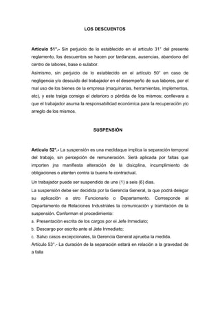 LOS DESCUENTOS
Artículo 51°.- Sin perjuicio de lo establecido en el artículo 31° del presente
reglamento, los descuentos se hacen por tardanzas, ausencias, abandono del
centro de labores, base o sulabor.
Asimismo, sin perjuicio de lo establecido en el artículo 50° en caso de
negligencia y/o descuido del trabajador en el desempeño de sus labores, por el
mal uso de los bienes de la empresa (maquinarias, herramientas, implementos,
etc), y este traiga consigo el deterioro o pérdida de los mismos; conllevara a
que el trabajador asuma la responsabilidad económica para la recuperación y/o
arreglo de los mismos.
SUSPENSIÓN
Artículo 52°.- La suspensión es una medidaque implica la separación temporal
del trabajo, sin percepción de remuneración. Será aplicada por faltas que
importen jna manifiesta alteración de la disicplina, incumplimiento de
obligaciones o atenten contra la buena fe contractual.
Un trabajador puede ser suspendido de une (1) a seis (6) dias.
La suspensión debe ser decidida por la Gerencia General, la que podrá delegar
su aplicación a otro Funcionario o Departamento. Corresponde al
Departamento de Relaciones Industriales la comunicación y tramitación de la
suspensión. Conforman el procedimiento:
a. Presentación escrita de los cargos por ei Jefe Inmediato;
b. Descargo por escrito ante el Jete Inmediato;
c. Salvo casos excepcionales, la Gerencia General aprueba la medida.
Artículo 53°.- La duración de la separación estará en relación a la gravedad de
a falla
 
