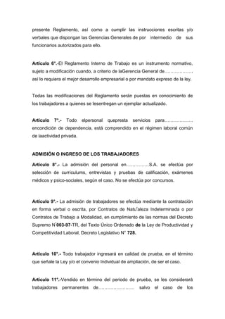 presente Reglamento, así como a cumplir las instrucciones escritas y/o
verbales que dispongan las Gerencias Generales de por intermedio de sus
funcionarios autorizados para ello.
Artículo 6°.-El Reglamento Interno de Trabajo es un instrumento normativo,
sujeto a modificación cuando, a criterio de laGerencia General de………………,
así lo requiera el mejor desarrollo empresarial o por mandato expreso de la ley.
Todas las modificaciones del Reglamento serán puestas en conocimiento de
los trabajadores a quienes se lesentregan un ejemplar actualizado.
Artículo 7°.- Todo elpersonal quepresta servicios para……………….
encondición de dependencia, está comprendido en el régimen laboral común
de laactividad privada.
ADMISIÓN O INGRESO DE LOS TRABAJADORES
Artículo 8°.- La admisión del personal en……………S.A. se efectúa por
selección de currículums, entrevistas y pruebas de calificación, exámenes
médicos y psico-sociales, según el caso. No se efectúa por concursos.
Artículo 9°.- La admisión de trabajadores se efectúa mediante la contratación
en forma verbal o escrita, por Contratos de Natur
aleza Indeterminada o por
Contratos de Trabajo a Modalidad, en cumplimiento de las normas del Decreto
Supremo N°
003-97-TR, del Texto Único Ordenado de la Ley de Productividad y
Competitividad Laboral, Decreto Legislativo N° 728.
Artículo 10°.- Todo trabajador ingresará en calidad de prueba, en el término
que señale la Ley y/o el convenio Individual de ampliación, de ser el caso.
Artículo 11°.-Vendido en término del periodo de prueba, se les considerará
trabajadores permanentes de…………………… salvo el caso de los
 