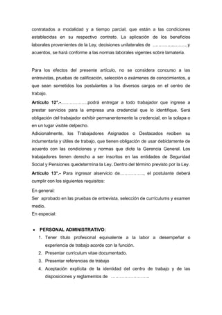 contratados a modalidad y a tiempo parcial, que están a las condiciones
establecidas en su respectivo contrato. La aplicación de los beneficios
laborales provenientes de la Ley, decisiones unilaterales de …………...………y
acuerdos, se hará conforme a las normas laborales vigentes sobre lamateria.
Para los efectos del presente artículo, no se considera concurso a las
entrevistas, pruebas de calificación, selección o exámenes de conocimientos, a
que sean sometidos los postulantes a los diversos cargos en el centro de
trabajo.
Artículo 12°.-………………podrá entregar a todo trabajador que ingrese a
prestar servicios para la empresa una credencial que lo identifique. Será
obligación del trabajador exhibir permanentemente la credencial, en la solapa o
en un lugar visible delpecho.
Adicionalmente, los Trabajadores Asignados o Destacados reciben su
indumentaria y útiles de trabajo, que tienen obligación de usar debidamente de
acuerdo con las condiciones y normas que dicte la Gerencia General. Los
trabajadores tienen derecho a ser inscritos en las entidades de Seguridad
Social y Pensiones quedetermina la Ley. Dentro del término previsto por la Ley.
Artículo 13°.- Para ingresar alservicio de……………., el postulante deberá
cumplir con los siguientes requisitos:
En general:
Ser aprobado en las pruebas de entrevista, selección de currículums y examen
medio.
En especial:
PERSONAL ADMINISTRATIVO:
1. Tener título profesional equivalente a la labor a desempeñar o
experiencia de trabajo acorde con la función.
2. Presentar currículum vitae documentado.
3. Presentar referencias de trabajo
4. Aceptación explícita de la identidad del centro de trabajo y de las
disposiciones y reglamentos de ……………………..
 