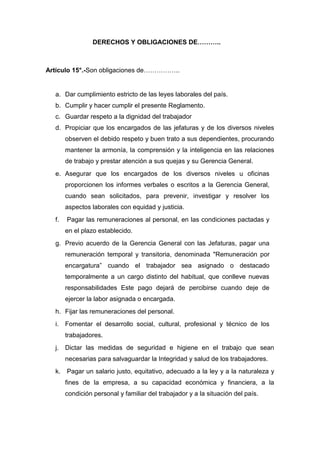 DERECHOS Y OBLIGACIONES DE………..
Artículo 15°.-Son obligaciones de……………..
a. Dar cumplimiento estricto de las leyes laborales del país.
b. Cumplir y hacer cumplir el presente Reglamento.
c. Guardar respeto a la dignidad del trabajador
d. Propiciar que los encargados de las jefaturas y de los diversos niveles
observen el debido respeto y buen trato a sus dependientes, procurando
mantener la armonía, la comprensión y la inteligencia en las relaciones
de trabajo y prestar atención a sus quejas y su Gerencia General.
e. Asegurar que los encargados de los diversos niveles u oficinas
proporcionen los informes verbales o escritos a la Gerencia General,
cuando sean solicitados, para prevenir, investigar y resolver los
aspectos laborales con equidad y justicia.
f. Pagar las remuneraciones al personal, en las condiciones pactadas y
en el plazo establecido.
g. Previo acuerdo de la Gerencia General con las Jefaturas, pagar una
remuneración temporal y transitoria, denominada "Remuneración por
encargatura” cuando el trabajador sea asignado o destacado
temporalmente a un cargo distinto del habitual, que conlleve nuevas
responsabilidades Este pago dejará de percibirse cuando deje de
ejercer la labor asignada o encargada.
h. Fijar las remuneraciones del personal.
i. Fomentar el desarrollo social, cultural, profesional y técnico de los
trabajadores.
j. Dictar las medidas de seguridad e higiene en el trabajo que sean
necesarias para salvaguardar la Integridad y salud de los trabajadores.
k. Pagar un salario justo, equitativo, adecuado a la ley y a la naturaleza y
fines de la empresa, a su capacidad económica y financiera, a la
condición personal y familiar del trabajador y a la situación del país.
 
