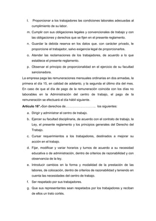 l. Proporcionar a los trabajadores las condiciones laborales adecuadas al
cumplimiento de su labor.
m. Cumplir con sus obligaciones legales y convencionales de trabajo y con
las obligaciones y derechos que se fijen en el presente reglamento.
n. Guardar la debida reserva en los datos que. con carácter privado, le
proporcione el trabajador, salvo exigencia legal de proporcionarlos.
o. Atender las reclamaciones de los trabajadores, de acuerdo a lo que
establece el presente reglamento.
p. Observar el principio de proporcionalidad en el ejercicio de su facultad
sancionadora.
La empresa paga las remuneraciones mensuales ordinarias en dos armadas, la
primera el día 15, en calidad de adelanto, y la segunda el último día del mes.
En caso de que el día de pago de la remuneración coincida con los días no
laborables en la Administración del centro de trabajo, el pago de la
remuneración se efectuará el día hábil siguiente.
Artículo 16°.-Son derechos de……………………….. los siguientes:
a. Dirigir y administrar el centro de trabajo.
b. Ejercer su facultad disciplinaria, de acuerdo con el contrato de trabajo, la
Ley, el presente reglamento y los principios generales del Derecho del
Trabajo.
c. Cursar requerimientos a los trabajadores, destinados a mejorar su
acción en el trabajo.
d. Fijar, modificar y variar horarios y turnos de acuerdo a su necesidad
educativa o de administración, dentro de criterios de razonabilidad y con
observancia de la ley.
e. Introducir cambios en la forma y modalidad de la prestación de las
labores, de colocación, dentro de criterios de razonabilidad y teniendo en
cuenta las necesidades del centro de trabajo.
f. Ser respetado por sus trabajadores.
g. Que sus representantes sean respetados por los trabajadores y reciban
de ellos un trato cortés.
 