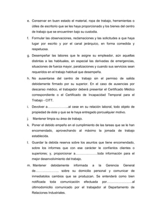 e. Conservar en buen estado el material, ropa de trabajo, herramientas o
útiles de escritorio que se les haya proporcionado y los bienes del centro
de trabajo que se encuentren bajo su custodia.
f. Formular las observaciones, reclamaciones y las solicitudes a que haya
lugar por escrito y por el canal jerárquico, en forma comedida y
respetuosa.
g. Desempeñar las labores que le asigne su empleador, aún aquellas
distintas a las habituales, en especial las derivadas de emergencias,
situaciones de fuerza mayor, paralizaciones y cuando sus servicios sean
requeridos en el trabajo habitual que desempeña.
h. No ausentarse del centro de trabajo sin el permiso de salida
debidamente firmado por su superior. En el caso de ausencias por
descanso médico, el trabajador deberá presentar el Certificado Médico
correspondiente o el Certificado de Incapacidad Temporal para el
Trabajo - CITT.
i. Devolver a………………..al cese en su relación laboral, todo objeto de
propiedad de éste y que se le haya entregado porcualquier motivo.
j. Mantener limpia su área de trabajo.
k. Poner el debido empeño en el cumplimiento de las tareas que se le han
encomendado, aprovechando al máximo la jomada de trabajo
establecida.
l. Guardar la debida reserva sobre los asuntos que tiene encomendado,
sobre los informes que con ese carácter le confíenlos clientes o
superiores; y, proporcionar a…………………toda información para el
mejor desenvolvimiento del trabajo.
m. Mantener debidamente informada a la Gerencia General
de…………………. sobre su domicilio personal y comunicar de
inmediatolos cambios que se produzcan. Se entenderá como bien
notificada toda comunicación efectuada por……………………al
últimodomicilio comunicado por el trabajador al Departamento de
Relaciones Industriales.
 