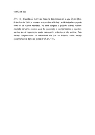50/90, art. 25).
ART. 16.—Cuando por motivo de fiesta no determinada en la Ley 51 del 22 de
diciembre de 1983, la empresa suspendiere el trabajo, está obligada a pagarlo
como si se hubiere realizado. No está obligada a pagarlo cuando hubiere
mediado convenio expreso para la suspensión o compensación o estuviere
prevista en el reglamento, pacto, convención colectiva o fallo arbitral. Este
trabajo compensatorio se remunerará sin que se entienda como trabajo
suplementario o de horas extras (CST, art. 178).
 