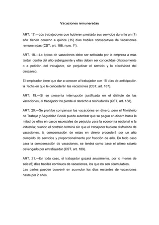 Vacaciones remuneradas
ART. 17.—Los trabajadores que hubieren prestado sus servicios durante un (1)
año tienen derecho a quince (15) días hábiles consecutivos de vacaciones
remuneradas (CST, art. 186, num. 1º).
ART. 18.—La época de vacaciones debe ser señalada por la empresa a más
tardar dentro del año subsiguiente y ellas deben ser concedidas oficiosamente
o a petición del trabajador, sin perjudicar el servicio y la efectividad del
descanso.
El empleador tiene que dar a conocer al trabajador con 15 días de anticipación
la fecha en que le concederán las vacaciones (CST, art. 187).
ART. 19.—Si se presenta interrupción justificada en el disfrute de las
vacaciones, el trabajador no pierde el derecho a reanudarlas (CST, art. 188).
ART. 20.—Se prohíbe compensar las vacaciones en dinero, pero el Ministerio
de Trabajo y Seguridad Social puede autorizar que se pague en dinero hasta la
mitad de ellas en casos especiales de perjuicio para la economía nacional o la
industria; cuando el contrato termina sin que el trabajador hubiere disfrutado de
vacaciones, la compensación de estas en dinero procederá por un año
cumplido de servicios y proporcionalmente por fracción de año. En todo caso
para la compensación de vacaciones, se tendrá como base el último salario
devengado por el trabajador (CST, art. 189).
ART. 21.—En todo caso, el trabajador gozará anualmente, por lo menos de
seis (6) días hábiles continuos de vacaciones, los que no son acumulables.
Las partes pueden convenir en acumular los días restantes de vacaciones
hasta por 2 años.
 