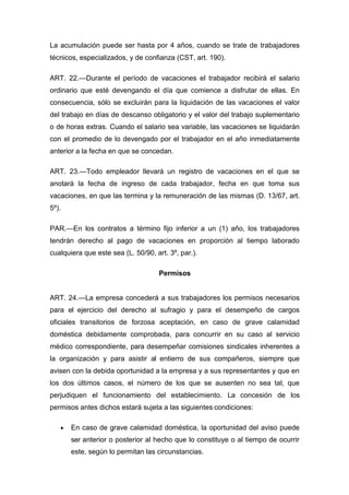 La acumulación puede ser hasta por 4 años, cuando se trate de trabajadores
técnicos, especializados, y de confianza (CST, art. 190).
ART. 22.—Durante el período de vacaciones el trabajador recibirá el salario
ordinario que esté devengando el día que comience a disfrutar de ellas. En
consecuencia, sólo se excluirán para la liquidación de las vacaciones el valor
del trabajo en días de descanso obligatorio y el valor del trabajo suplementario
o de horas extras. Cuando el salario sea variable, las vacaciones se liquidarán
con el promedio de lo devengado por el trabajador en el año inmediatamente
anterior a la fecha en que se concedan.
ART. 23.—Todo empleador llevará un registro de vacaciones en el que se
anotará la fecha de ingreso de cada trabajador, fecha en que toma sus
vacaciones, en que las termina y la remuneración de las mismas (D. 13/67, art.
5º).
PAR.—En los contratos a término fijo inferior a un (1) año, los trabajadores
tendrán derecho al pago de vacaciones en proporción al tiempo laborado
cualquiera que este sea (L. 50/90, art. 3º, par.).
Permisos
ART. 24.—La empresa concederá a sus trabajadores los permisos necesarios
para el ejercicio del derecho al sufragio y para el desempeño de cargos
oficiales transitorios de forzosa aceptación, en caso de grave calamidad
doméstica debidamente comprobada, para concurrir en su caso al servicio
médico correspondiente, para desempeñar comisiones sindicales inherentes a
la organización y para asistir al entierro de sus compañeros, siempre que
avisen con la debida oportunidad a la empresa y a sus representantes y que en
los dos últimos casos, el número de los que se ausenten no sea tal, que
perjudiquen el funcionamiento del establecimiento. La concesión de los
permisos antes dichos estará sujeta a las siguientes condiciones:
 En caso de grave calamidad doméstica, la oportunidad del aviso puede
ser anterior o posterior al hecho que lo constituye o al tiempo de ocurrir
este, según lo permitan las circunstancias.
 