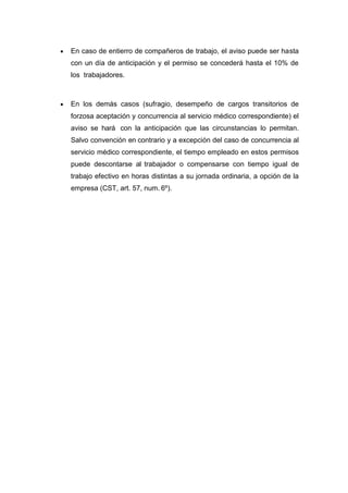  En caso de entierro de compañeros de trabajo, el aviso puede ser hasta
con un día de anticipación y el permiso se concederá hasta el 10% de
los trabajadores.
 En los demás casos (sufragio, desempeño de cargos transitorios de
forzosa aceptación y concurrencia al servicio médico correspondiente) el
aviso se hará con la anticipación que las circunstancias lo permitan.
Salvo convención en contrario y a excepción del caso de concurrencia al
servicio médico correspondiente, el tiempo empleado en estos permisos
puede descontarse al trabajador o compensarse con tiempo igual de
trabajo efectivo en horas distintas a su jornada ordinaria, a opción de la
empresa (CST, art. 57, num. 6º).
 