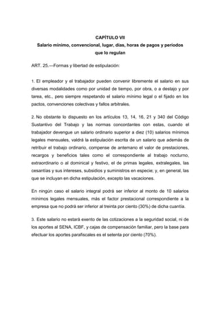 CAPÍTULO VII
Salario mínimo, convencional, lugar, días, horas de pagos y períodos
que lo regulan
ART. 25.—Formas y libertad de estipulación:
1. El empleador y el trabajador pueden convenir libremente el salario en sus
diversas modalidades como por unidad de tiempo, por obra, o a destajo y por
tarea, etc., pero siempre respetando el salario mínimo legal o el fijado en los
pactos, convenciones colectivas y fallos arbitrales.
2. No obstante lo dispuesto en los artículos 13, 14, 16, 21 y 340 del Código
Sustantivo del Trabajo y las normas concordantes con estas, cuando el
trabajador devengue un salario ordinario superior a diez (10) salarios mínimos
legales mensuales, valdrá la estipulación escrita de un salario que además de
retribuir el trabajo ordinario, compense de antemano el valor de prestaciones,
recargos y beneficios tales como el correspondiente al trabajo nocturno,
extraordinario o al dominical y festivo, el de primas legales, extralegales, las
cesantías y sus intereses, subsidios y suministros en especie; y, en general, las
que se incluyan en dicha estipulación, excepto las vacaciones.
En ningún caso el salario integral podrá ser inferior al monto de 10 salarios
mínimos legales mensuales, más el factor prestacional correspondiente a la
empresa que no podrá ser inferior al treinta por ciento (30%) de dicha cuantía.
3. Este salario no estará exento de las cotizaciones a la seguridad social, ni de
los aportes al SENA, ICBF, y cajas de compensación familiar, pero la base para
efectuar los aportes parafiscales es el setenta por ciento (70%).
 