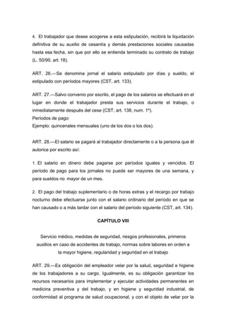4. El trabajador que desee acogerse a esta estipulación, recibirá la liquidación
definitiva de su auxilio de cesantía y demás prestaciones sociales causadas
hasta esa fecha, sin que por ello se entienda terminado su contrato de trabajo
(L. 50/90, art. 18).
ART. 26.—Se denomina jornal el salario estipulado por días y sueldo, el
estipulado con períodos mayores (CST, art. 133).
ART. 27.—Salvo convenio por escrito, el pago de los salarios se efectuará en el
lugar en donde el trabajador presta sus servicios durante el trabajo, o
inmediatamente después del cese (CST, art. 138, num. 1º).
Períodos de pago:
Ejemplo: quincenales mensuales (uno de los dos o los dos).
ART. 28.—El salario se pagará al trabajador directamente o a la persona que él
autorice por escrito así:
1. El salario en dinero debe pagarse por períodos iguales y vencidos. El
período de pago para los jornales no puede ser mayores de una semana, y
para sueldos no mayor de un mes.
2. El pago del trabajo suplementario o de horas extras y el recargo por trabajo
nocturno debe efectuarse junto con el salario ordinario del período en que se
han causado o a más tardar con el salario del período siguiente (CST, art. 134).
CAPÍTULO VIII
Servicio médico, medidas de seguridad, riesgos profesionales, primeros
auxilios en caso de accidentes de trabajo, normas sobre labores en orden a
la mayor higiene, regularidad y seguridad en el trabajo
ART. 29.—Es obligación del empleador velar por la salud, seguridad e higiene
de los trabajadores a su cargo. Igualmente, es su obligación garantizar los
recursos necesarios para implementar y ejecutar actividades permanentes en
medicina preventiva y del trabajo, y en higiene y seguridad industrial, de
conformidad al programa de salud ocupacional, y con el objeto de velar por la
 