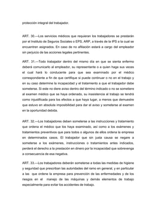 protección integral del trabajador.
ART. 30.—Los servicios médicos que requieran los trabajadores se prestarán
por el Instituto de Seguros Sociales o EPS, ARP, a través de la IPS a la cual se
encuentren asignados. En caso de no afiliación estará a cargo del empleador
sin perjuicio de las acciones legales pertinentes.
ART. 31.—Todo trabajador dentro del mismo día en que se sienta enfermo
deberá comunicarlo al empleador, su representante o a quien haga sus veces
el cual hará lo conducente para que sea examinado por el médico
correspondiente a fin de que certifique si puede continuar o no en el trabajo y
en su caso determine la incapacidad y el tratamiento a que el trabajador debe
someterse. Si este no diere aviso dentro del término indicado o no se sometiere
al examen médico que se haya ordenado, su inasistencia al trabajo se tendrá
como injustificada para los efectos a que haya lugar, a menos que demuestre
que estuvo en absoluta imposibilidad para dar el aviso y someterse al examen
en la oportunidad debida.
ART. 32.—Los trabajadores deben someterse a las instrucciones y tratamiento
que ordena el médico que los haya examinado, así como a los exámenes y
tratamientos preventivos que para todos o algunos de ellos ordena la empresa
en determinados casos. El trabajador que sin justa causa se negare a
someterse a los exámenes, instrucciones o tratamientos antes indicados,
perderá el derecho a la prestación en dinero por la incapacidad que sobrevenga
a consecuencia de esa negativa.
ART. 33.—Los trabajadores deberán someterse a todas las medidas de higiene
y seguridad que prescriban las autoridades del ramo en general, y en particular
a las que ordene la empresa para prevención de las enfermedades y de los
riesgos en el manejo de las máquinas y demás elementos de trabajo
especialmente para evitar los accidentes de trabajo.
 