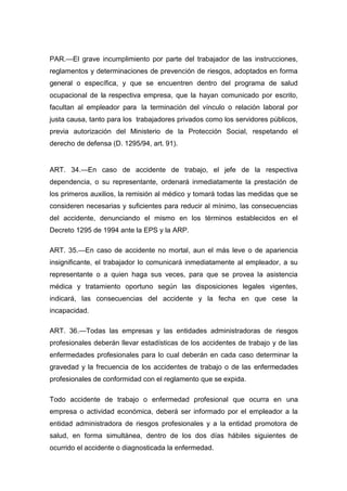 PAR.—El grave incumplimiento por parte del trabajador de las instrucciones,
reglamentos y determinaciones de prevención de riesgos, adoptados en forma
general o específica, y que se encuentren dentro del programa de salud
ocupacional de la respectiva empresa, que la hayan comunicado por escrito,
facultan al empleador para la terminación del vínculo o relación laboral por
justa causa, tanto para los trabajadores privados como los servidores públicos,
previa autorización del Ministerio de la Protección Social, respetando el
derecho de defensa (D. 1295/94, art. 91).
ART. 34.—En caso de accidente de trabajo, el jefe de la respectiva
dependencia, o su representante, ordenará inmediatamente la prestación de
los primeros auxilios, la remisión al médico y tomará todas las medidas que se
consideren necesarias y suficientes para reducir al mínimo, las consecuencias
del accidente, denunciando el mismo en los términos establecidos en el
Decreto 1295 de 1994 ante la EPS y la ARP.
ART. 35.—En caso de accidente no mortal, aun el más leve o de apariencia
insignificante, el trabajador lo comunicará inmediatamente al empleador, a su
representante o a quien haga sus veces, para que se provea la asistencia
médica y tratamiento oportuno según las disposiciones legales vigentes,
indicará, las consecuencias del accidente y la fecha en que cese la
incapacidad.
ART. 36.—Todas las empresas y las entidades administradoras de riesgos
profesionales deberán llevar estadísticas de los accidentes de trabajo y de las
enfermedades profesionales para lo cual deberán en cada caso determinar la
gravedad y la frecuencia de los accidentes de trabajo o de las enfermedades
profesionales de conformidad con el reglamento que se expida.
Todo accidente de trabajo o enfermedad profesional que ocurra en una
empresa o actividad económica, deberá ser informado por el empleador a la
entidad administradora de riesgos profesionales y a la entidad promotora de
salud, en forma simultánea, dentro de los dos días hábiles siguientes de
ocurrido el accidente o diagnosticada la enfermedad.
 