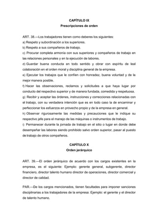 CAPÍTULO IX
Prescripciones de orden
ART. 38.—Los trabajadores tienen como deberes los siguientes:
a) Respeto y subordinación a los superiores.
b) Respeto a sus compañeros de trabajo.
c) Procurar completa armonía con sus superiores y compañeros de trabajo en
las relaciones personales y en la ejecución de labores.
d) Guardar buena conducta en todo sentido y obrar con espíritu de leal
colaboración en el orden moral y disciplina general de la empresa.
e) Ejecutar los trabajos que le confíen con honradez, buena voluntad y de la
mejor manera posible.
f) Hacer las observaciones, reclamos y solicitudes a que haya lugar por
conducto del respectivo superior y de manera fundada, comedida y respetuosa.
g) Recibir y aceptar las órdenes, instrucciones y correcciones relacionadas con
el trabajo, con su verdadera intención que es en todo caso la de encaminar y
perfeccionar los esfuerzos en provecho propio y de la empresa en general.
h) Observar rigurosamente las medidas y precauciones que le indique su
respectivo jefe para el manejo de las máquinas o instrumentos de trabajo.
i) Permanecer durante la jornada de trabajo en el sitio o lugar en donde debe
desempeñar las labores siendo prohibido salvo orden superior, pasar al puesto
de trabajo de otros compañeros.
CAPÍTULO X
Orden jerárquico
ART. 39.—El orden jerárquico de acuerdo con los cargos existentes en la
empresa, es el siguiente: Ejemplo: gerente general, subgerente, director
financiero, director talento humano director de operaciones, director comercial y
director de calidad.
PAR.—De los cargos mencionados, tienen facultades para imponer sanciones
disciplinarias a los trabajadores de la empresa: Ejemplo: el gerente y el director
de talento humano.
 