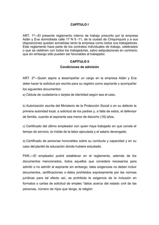 CAPÍTULO I
ART. 1º—El presente reglamento interno de trabajo prescrito por la empresa
Adán y Eva domiciliada calle 17 N 9 -11, de la ciudad de Chiquinquirá y a sus
disposiciones quedan sometidas tanto la empresa como todos sus trabajadores.
Este reglamento hace parte de los contratos individuales de trabajo, celebrados
o que se celebren con todos los trabajadores, salvo estipulaciones en contrario,
que sin embargo sólo pueden ser favorables al trabajador.
CAPÍTULO II
Condiciones de admisión
ART. 2º—Quien aspire a desempeñar un cargo en la empresa Adán y Eva
debe hacer la solicitud por escrito para su registro como aspirante y acompañar
los siguientes documentos:
a) Cédula de ciudadanía o tarjeta de identidad según sea el caso.
b) Autorización escrita del Ministerio de la Protección Social o en su defecto la
primera autoridad local, a solicitud de los padres y, a falta de estos, el defensor
de familia, cuando el aspirante sea menor de diecicho (18) años.
c) Certificado del último empleador con quien haya trabajado en que conste el
tiempo de servicio, la índole de la labor ejecutada y el salario devengado.
d) Certificado de personas honorables sobre su conducta y capacidad y en su
caso del plantel de educación donde hubiere estudiado.
PAR.—El empleador podrá establecer en el reglamento, además de los
documentos mencionados, todos aquellos que considere necesarios para
admitir o no admitir al aspirante sin embargo, tales exigencias no deben incluir
documentos, certificaciones o datos prohibidos expresamente por las normas
jurídicas para tal efecto así, es prohibida la exigencia de la inclusión en
formatos o cartas de solicitud de empleo “datos acerca del estado civil de las
personas, número de hijos que tenga, la religión
 