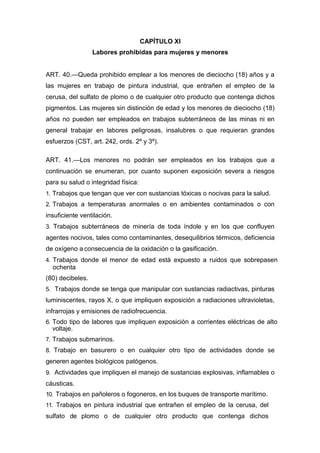 CAPÍTULO XI
Labores prohibidas para mujeres y menores
ART. 40.—Queda prohibido emplear a los menores de dieciocho (18) años y a
las mujeres en trabajo de pintura industrial, que entrañen el empleo de la
cerusa, del sulfato de plomo o de cualquier otro producto que contenga dichos
pigmentos. Las mujeres sin distinción de edad y los menores de dieciocho (18)
años no pueden ser empleados en trabajos subterráneos de las minas ni en
general trabajar en labores peligrosas, insalubres o que requieran grandes
esfuerzos (CST, art. 242, ords. 2º y 3º).
ART. 41.—Los menores no podrán ser empleados en los trabajos que a
continuación se enumeran, por cuanto suponen exposición severa a riesgos
para su salud o integridad física:
1. Trabajos que tengan que ver con sustancias tóxicas o nocivas para la salud.
2. Trabajos a temperaturas anormales o en ambientes contaminados o con
insuficiente ventilación.
3. Trabajos subterráneos de minería de toda índole y en los que confluyen
agentes nocivos, tales como contaminantes, desequilibrios térmicos, deficiencia
de oxígeno a consecuencia de la oxidación o la gasificación.
4. Trabajos donde el menor de edad está expuesto a ruidos que sobrepasen
ochenta
(80) decibeles.
5. Trabajos donde se tenga que manipular con sustancias radiactivas, pinturas
luminiscentes, rayos X, o que impliquen exposición a radiaciones ultravioletas,
infrarrojas y emisiones de radiofrecuencia.
6. Todo tipo de labores que impliquen exposición a corrientes eléctricas de alto
voltaje.
7. Trabajos submarinos.
8. Trabajo en basurero o en cualquier otro tipo de actividades donde se
generen agentes biológicos patógenos.
9. Actividades que impliquen el manejo de sustancias explosivas, inflamables o
cáusticas.
10. Trabajos en pañoleros o fogoneros, en los buques de transporte marítimo.
11. Trabajos en pintura industrial que entrañen el empleo de la cerusa, del
sulfato de plomo o de cualquier otro producto que contenga dichos
 