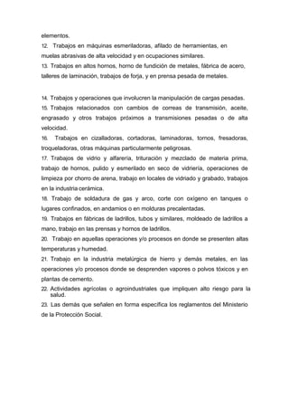 elementos.
12. Trabajos en máquinas esmeriladoras, afilado de herramientas, en
muelas abrasivas de alta velocidad y en ocupaciones similares.
13. Trabajos en altos hornos, horno de fundición de metales, fábrica de acero,
talleres de laminación, trabajos de forja, y en prensa pesada de metales.
14. Trabajos y operaciones que involucren la manipulación de cargas pesadas.
15. Trabajos relacionados con cambios de correas de transmisión, aceite,
engrasado y otros trabajos próximos a transmisiones pesadas o de alta
velocidad.
16. Trabajos en cizalladoras, cortadoras, laminadoras, tornos, fresadoras,
troqueladoras, otras máquinas particularmente peligrosas.
17. Trabajos de vidrio y alfarería, trituración y mezclado de materia prima,
trabajo de hornos, pulido y esmerilado en seco de vidriería, operaciones de
limpieza por chorro de arena, trabajo en locales de vidriado y grabado, trabajos
en la industria cerámica.
18. Trabajo de soldadura de gas y arco, corte con oxígeno en tanques o
lugares confinados, en andamios o en molduras precalentadas.
19. Trabajos en fábricas de ladrillos, tubos y similares, moldeado de ladrillos a
mano, trabajo en las prensas y hornos de ladrillos.
20. Trabajo en aquellas operaciones y/o procesos en donde se presenten altas
temperaturas y humedad.
21. Trabajo en la industria metalúrgica de hierro y demás metales, en las
operaciones y/o procesos donde se desprenden vapores o polvos tóxicos y en
plantas de cemento.
22. Actividades agrícolas o agroindustriales que impliquen alto riesgo para la
salud.
23. Las demás que señalen en forma específica los reglamentos del Ministerio
de la Protección Social.
 
